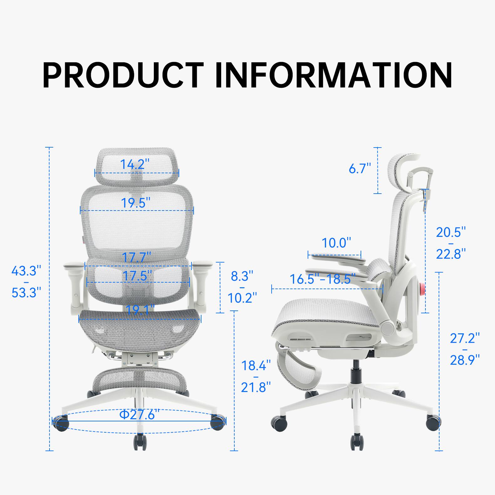 PRODUCT INFORMATION

- 14.2"
- 6.7"
- 19.5"
- 43.3" - 53.3"
- 17.7" 17.5" 19.1"
- 8.3" - 10.2"
- 10.0" 16.5"-18.5"
- 20.5" - 22.8"
- 27.2"
- 18.4" - 21.8"
- 28.9"
- 27.6"
