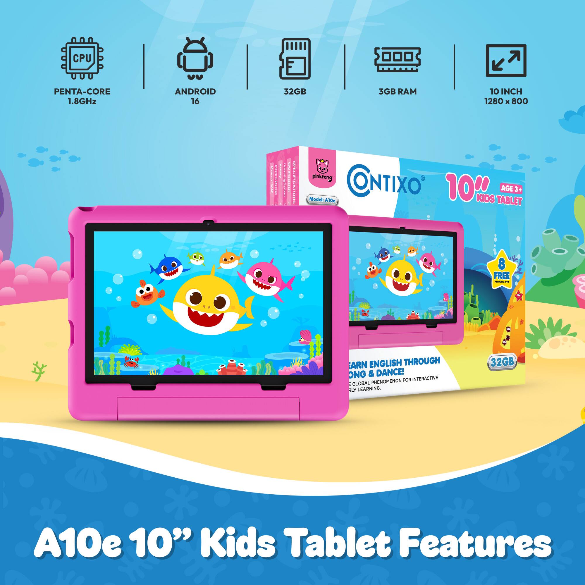 CPU  
PENTA-CORE 1.8GHz  
ANDROID 16  
32GB  
3GB RAM  
10 INCH 1280 X 800  
pinkfong CONTIXO Model: A10e 10th KIDS TABLET AGE 3+  
FREE - 5  
EARN ENGLISH THROUGH SONG & DANCE! PHENOMENON FOR INTERACTIVE GLOBAL LEARNING.  
32GB  
A10e 10" Kids Tablet Features