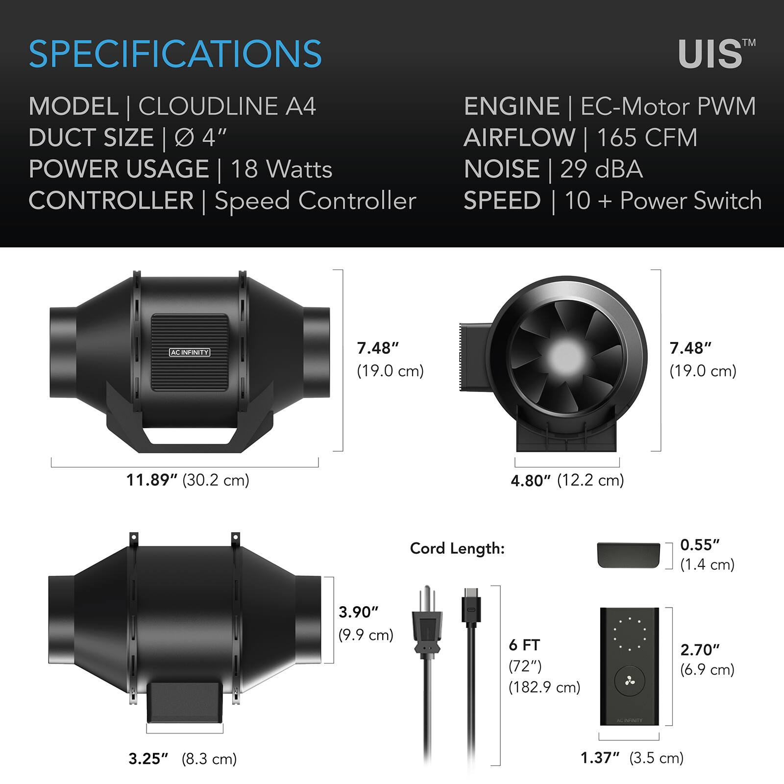 SPECIFICATIONS  
MODEL | CLOUDLINE A4  
DUCT SIZE | 4"  
POWER USAGE | 18 Watts  
CONTROLLER | Speed Controller  
ENGINE | EC-Motor PWM  
AIRFLOW | 165 CFM  
NOISE | 29 dBA  
SPEED | 10 + Power Switch  

7.48" (19.0 cm)  
11.89" (30.2 cm)  
4.80" (12.2 cm)  
3.90" (9.9 cm)  
Cord Length: 6 FT (72") (182.9 cm)  
2.70" (6.9 cm)  
3.25" (8.3 cm)  
1.37" (3.5 cm)