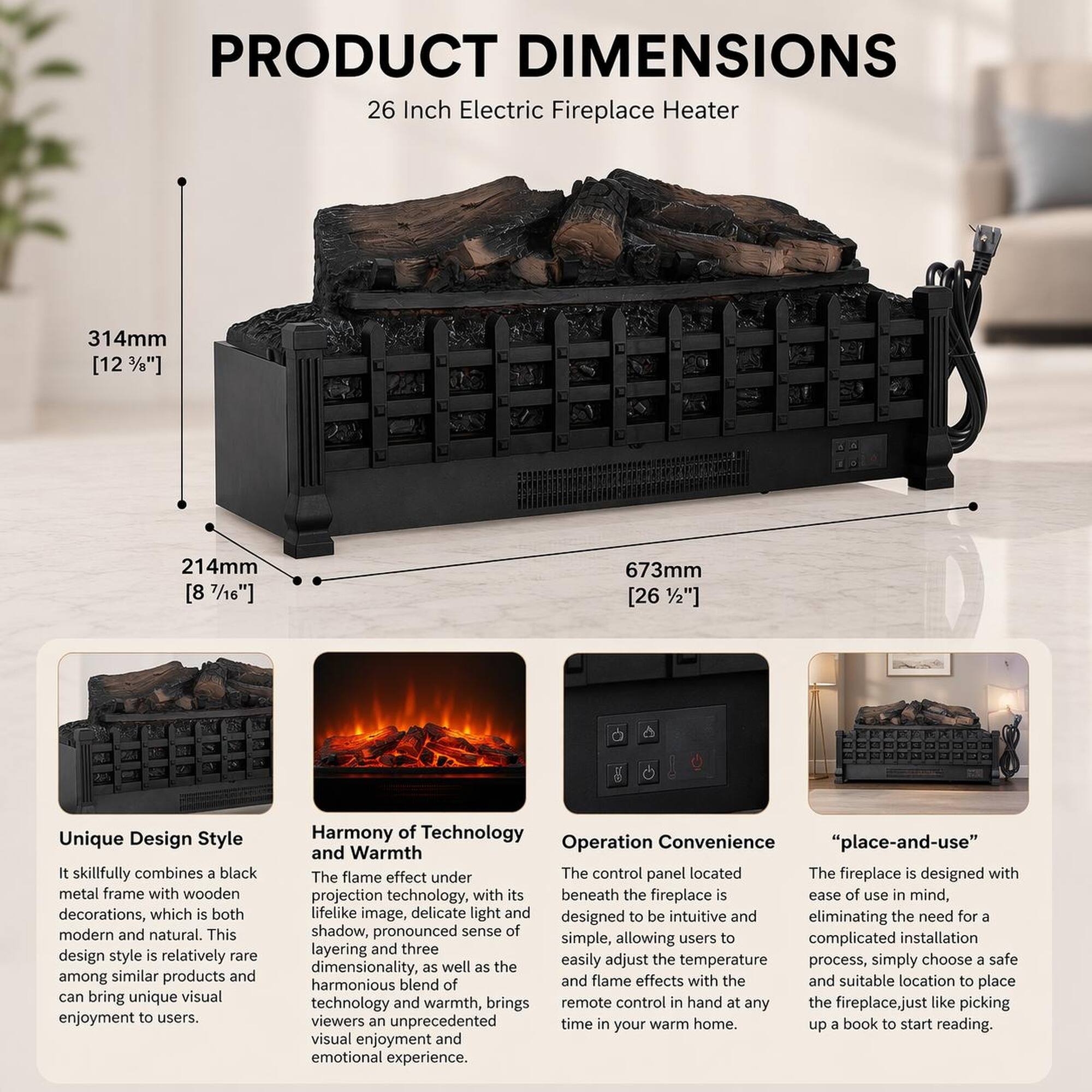 PRODUCT DIMENSIONS  
26 Inch Electric Fireplace Heater  
314mm [12 3/8"]  
214mm [8 1/4"]  
673mm [26 1/2"]  

Unique Design Style  
It skillfully combines a black metal frame with wooden decorations, which is both modern and natural. This design style is relatively rare among similar products and can bring unique visual enjoyment to users.  

Harmony of Technology and Warmth  
The flame effect under projection technology, with its lifelike image, delicate light and shadow, pronounced sense of dimensionality, as well as the harmonious blend of technology and warmth, brings viewers an unprecedented visual enjoyment and emotional experience.  

Operation Convenience  
The control panel located beneath the fireplace is designed to be intuitive and simple, allowing users to easily adjust the temperature and flame effects with the remote control in hand at any time in your warm home.  

"place-and-use"  
The fireplace is designed with ease of use in mind, eliminating the need for a complicated installation process. Simply choose a safe and suitable location to place the fireplace, just like picking up a book to start reading.