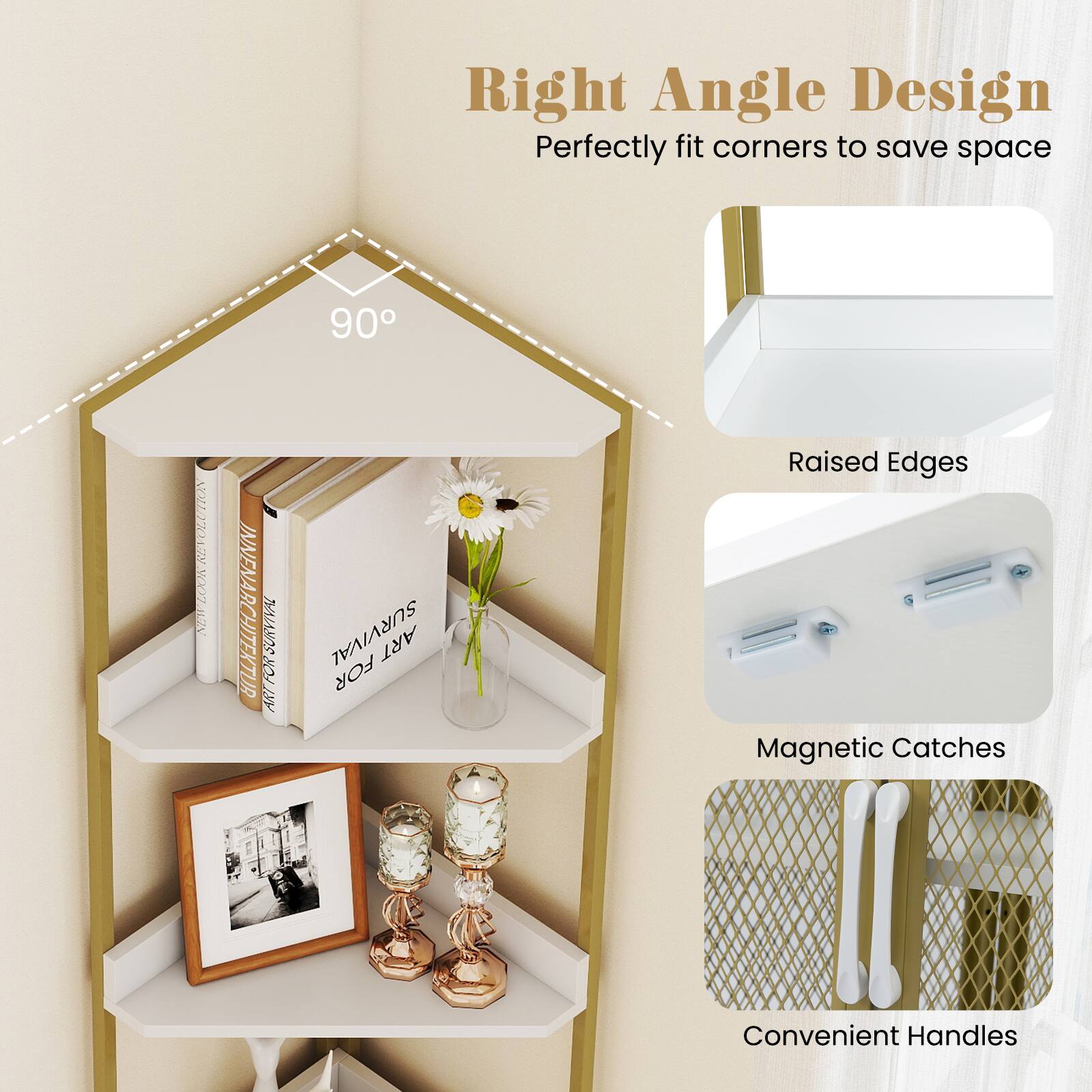 Right Angle Design  
Perfectly fit corners to save space  

90°  

Raised Edges  
Magnetic Catches  
Convenient Handles