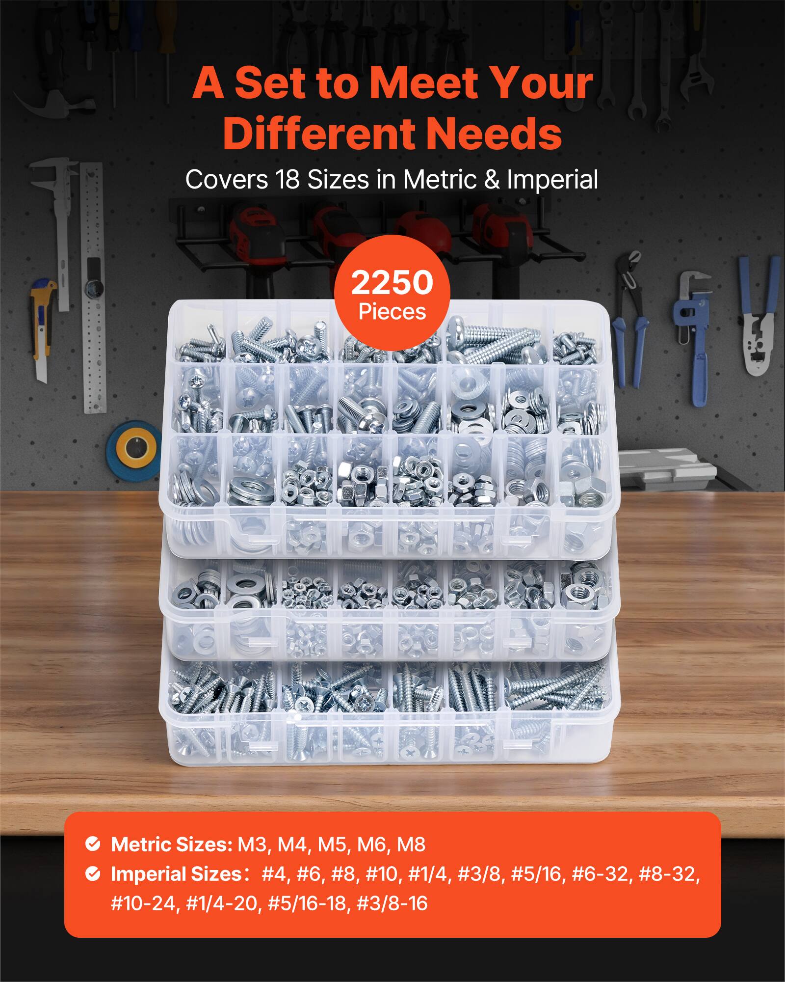 A Set to Meet Your Different Needs  
Covers 18 Sizes in Metric & Imperial  
2250 Pieces  

Metric Sizes: M3, M4, M5, M6, M8  
Imperial Sizes: #4, #6, #8, #10, #1/4, #3/8, #5/16, #6-32, #8-32, #10-24, #1/4-20, #5/16-18, #3/8-16