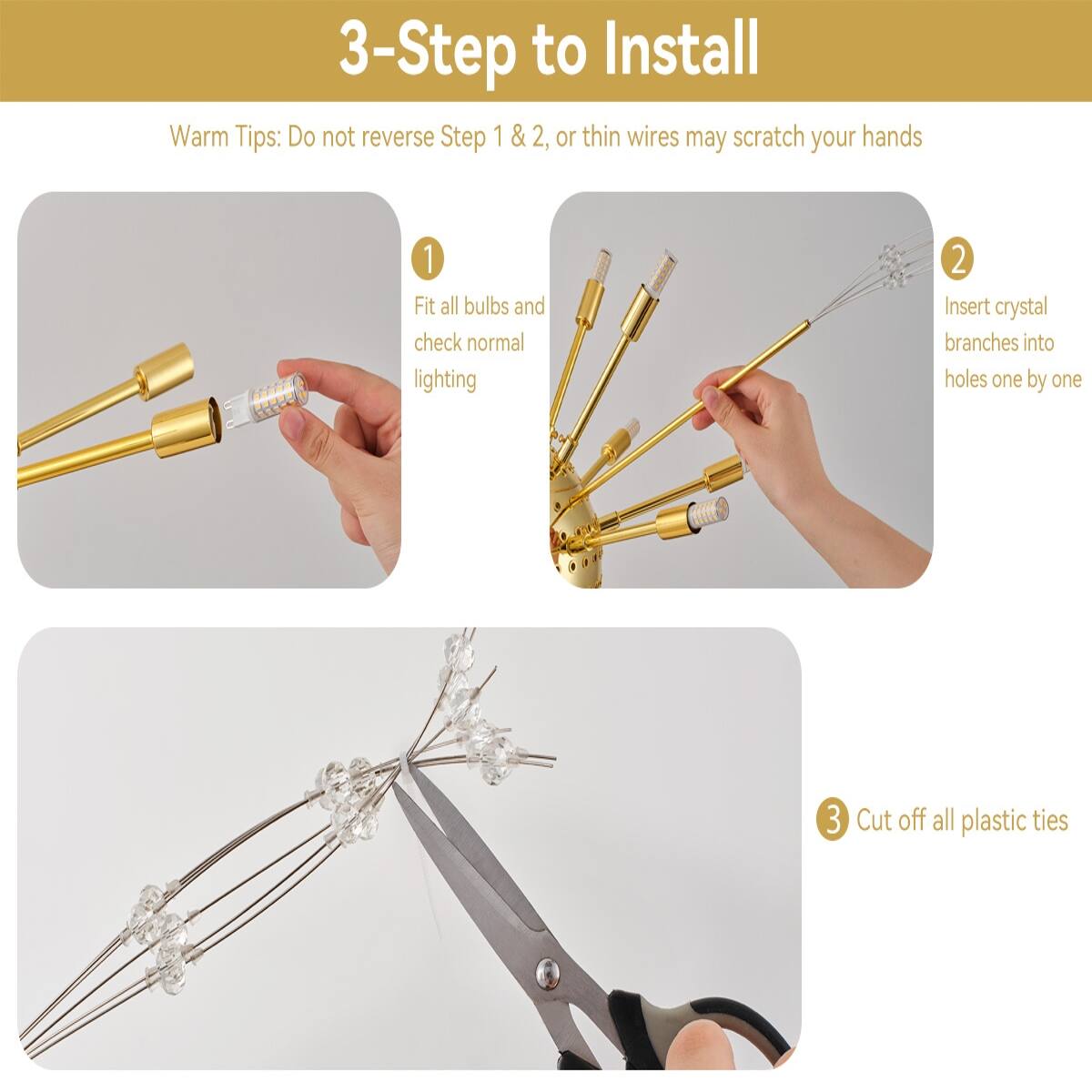 3-Step to Install

Warm Tips: Do not reverse Step 1 & 2, or thin wires may scratch your hands

1. Fit all bulbs and check normal lighting
2. Insert crystal branches into holes one by one
3. Cut off all plastic ties