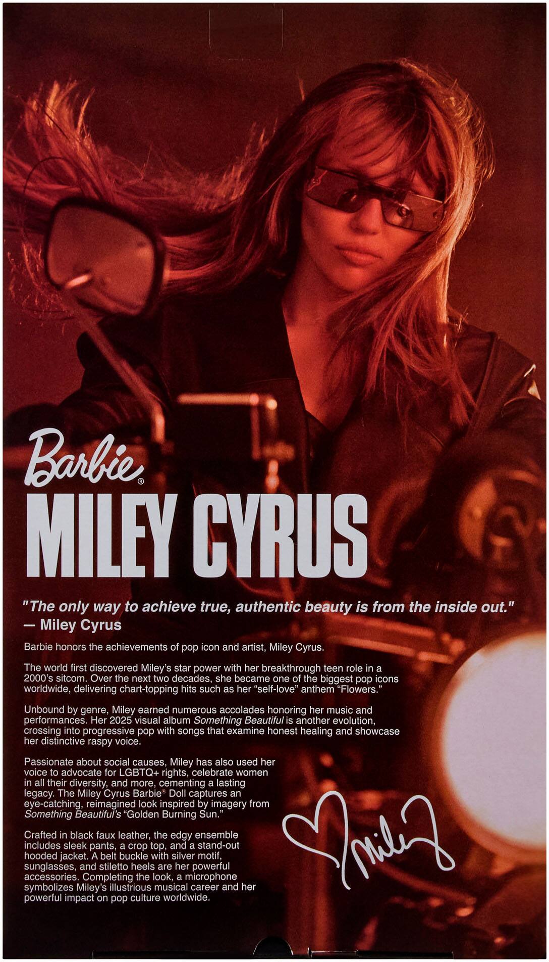 Barbie MILEY CYRUS

"The only way to achieve true, authentic beauty is from the inside out." - Miley Cyrus

Barbie honors the achievements of pop icon and artist, Miley Cyrus. The world first discovered Miley's star power with her breakthrough teen role in a 2000's sitcom. Over the next two decades, she became one of the biggest pop icons worldwide, delivering chart-topping hits such as her "self-love" anthem "Flowers." Unbound by genre, Miley earned numerous accolades honoring her music and performances. Her 2025 visual album Something Beautiful is another evolution, crossing into progressive pop with songs that examine honest healing and showcase her distinctive raspy voice. Passionate about social causes, Miley has also used her voice to advocate for LGBTQ+ rights, celebrate women in all their diversity, and more, cementing lasting legacy. The Miley Cyrus Barbie Doll captures an eye-catching, reimagined look inspired by imagery from Something Beautiful's Golden Burning Sun. Crafted in black faux leather, the outfit includes a crop top, a stand-out skirt, and a jacket with a cropped jacket, sunglasses, and stiletto heels are her signature accessories. Completing the look,