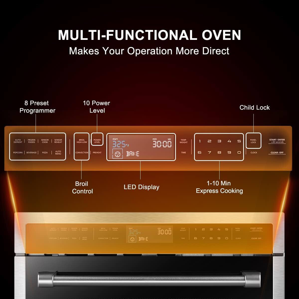 MULTI-FUNCTIONAL OVEN Makes Your Operation More Direct

8 Preset Programmer
10 Power Level
Child Lock
AUTO
SENSOR
COOK
POPCORN
BEVERAGE
PIZZA
AUTO
CONVECTION
PREHEAT
BROIL
LEVEL
SENSOR
REHEAT
MENU
START
325
BAKE
TEMP
WEIGHT
30:00
CLOCK
1 2 3 4 5 6 7 8 9 0
PANEL
LOCK
CLEAR OFF
Broil Control
LED Display
1-10 Min Express Cooking