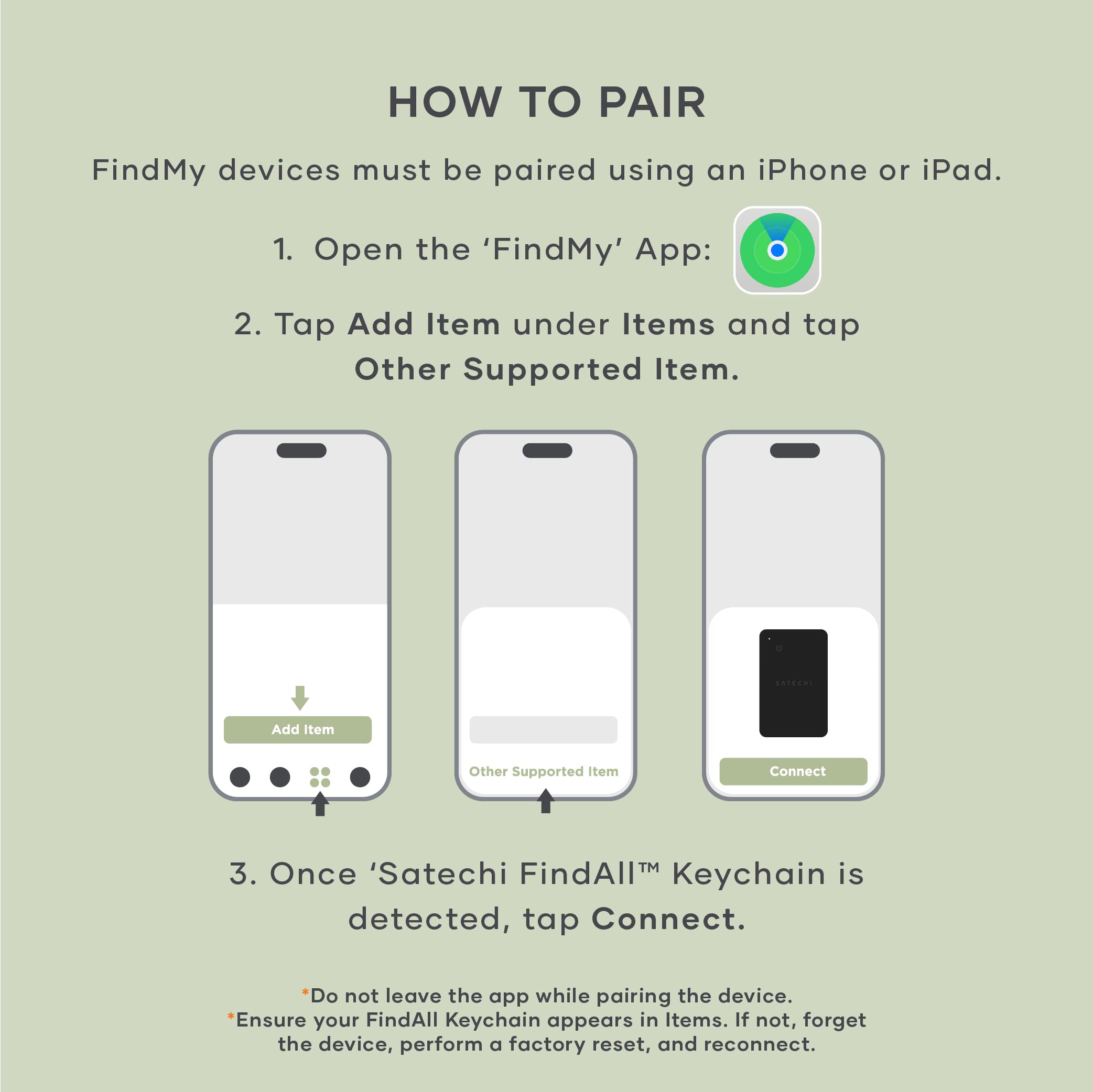HOW TO PAIR

FindMy devices must be paired using an iPhone or iPad.

1. Open the 'FindMy' App:
2. Tap Add Item under Items and tap Other Supported Item.
3. Once 'Satechi FindAll™ Keychain is detected, tap Connect.

*Do not leave the app while pairing the device.
*Ensure your FindAll Keychain appears in Items. If not, forget the device, perform a factory reset, and reconnect.