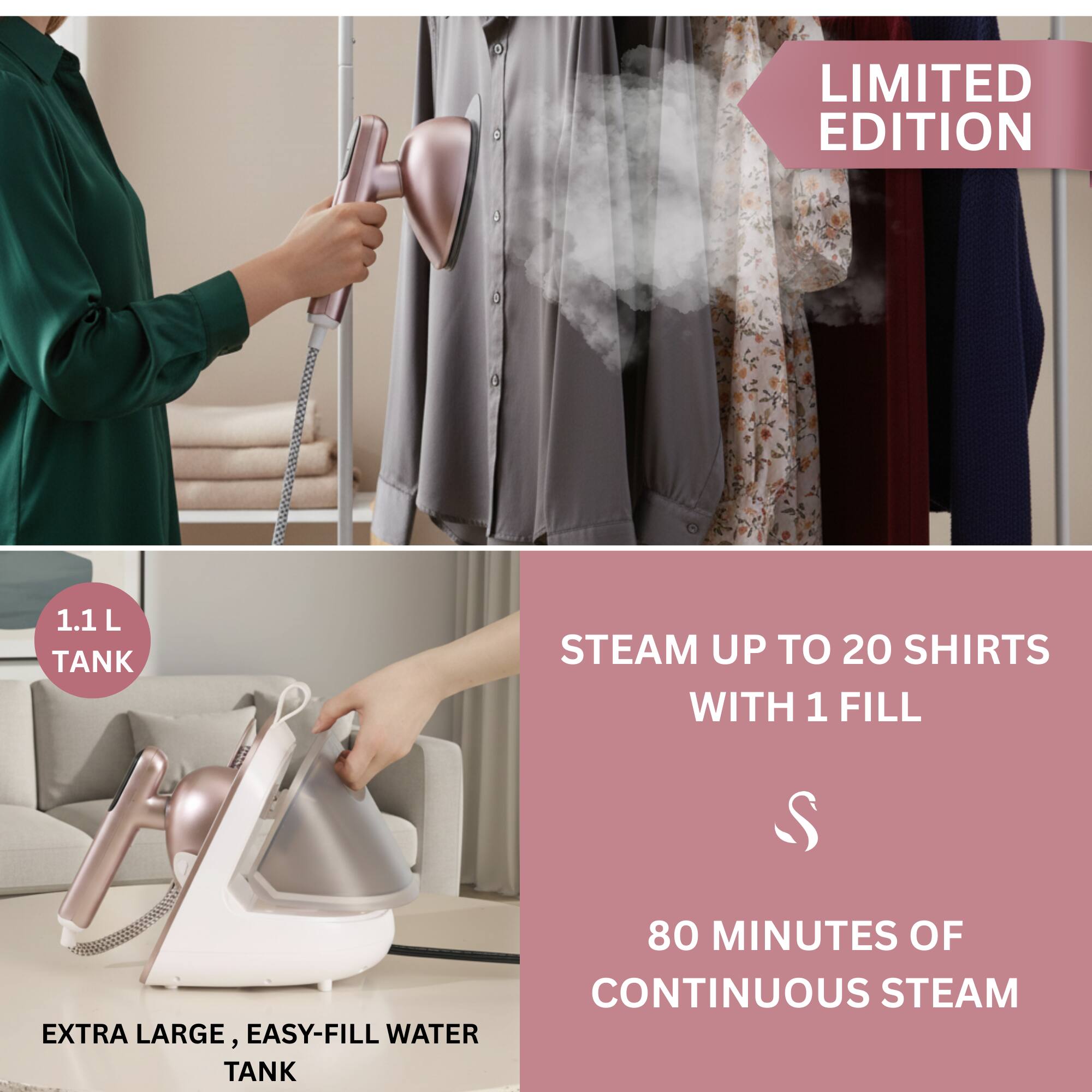 LIMITED EDITION

1.1 L TANK

STEAM UP TO 20 SHIRTS WITH 1 FILL

80 MINUTES OF CONTINUOUS STEAM

EXTRA LARGE, EASY-FILL WATER TANK