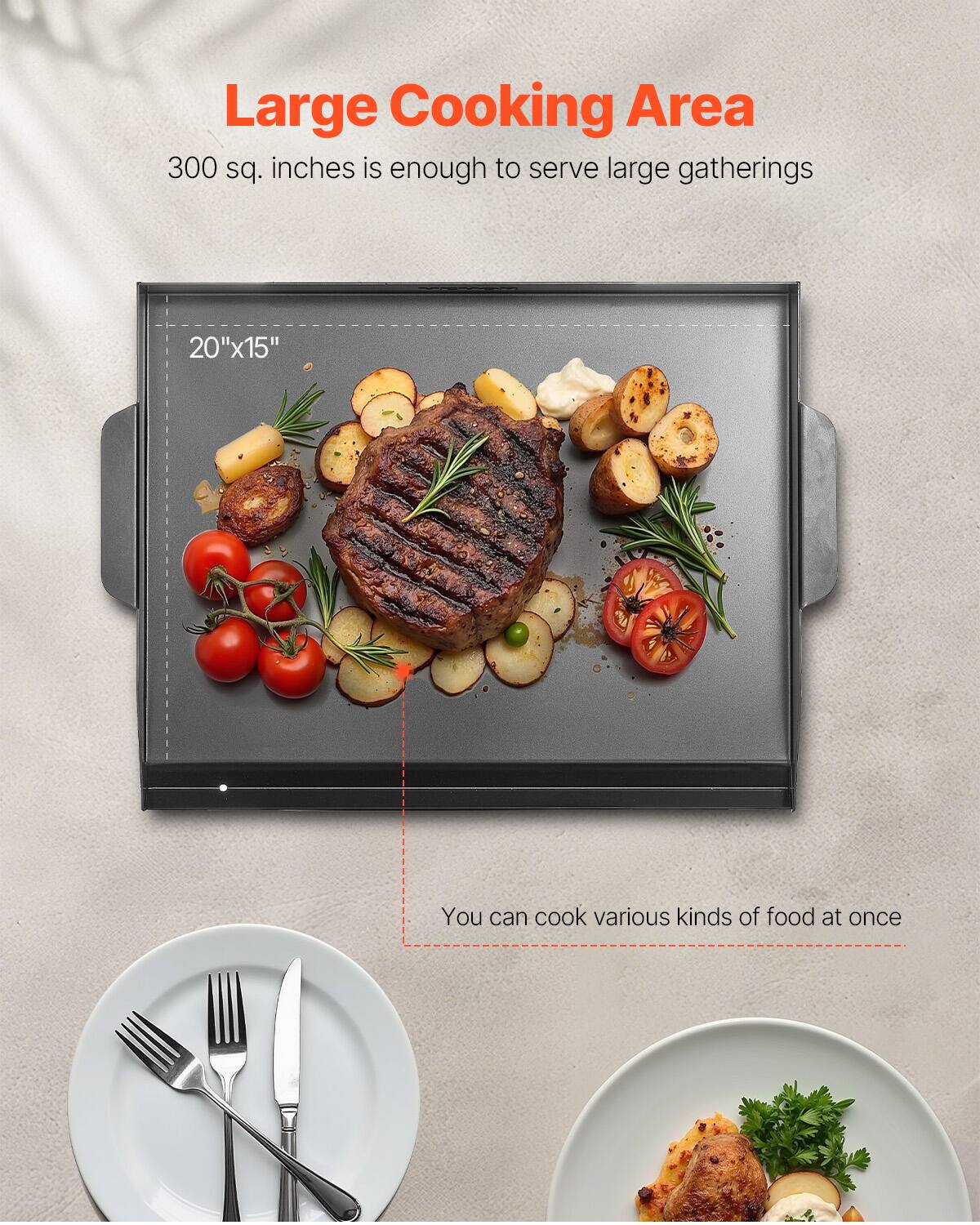 Large Cooking Area
300 sq. inches is enough to serve large gatherings
20"x15"
You can cook various kinds of food at once