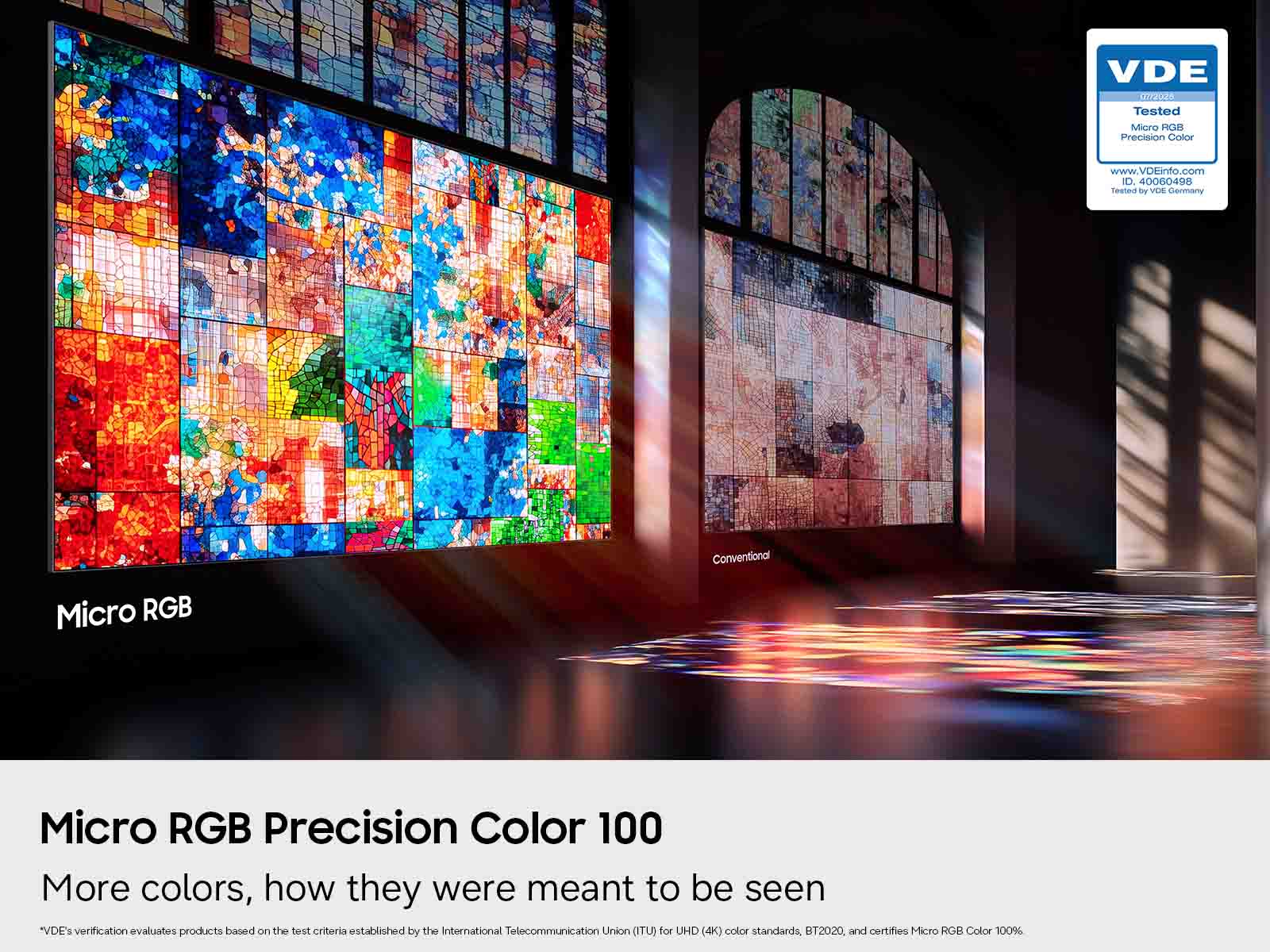VDE 0772026 Tested Micro 3-OC-15-1 Precision Color  
www.VDEinfo.com  
ID. 40060498  
Legages by VDE Germany  

Conventional  
Micro RGB  
Micro RGB Precision Color 100  

More colors, how they were meant to be seen  
"VDE's verification evaluates products based on the test criteria established by the International Telecommunication Union (ITU) for UHD (4K) color standards, BT2020, and certifies Micro RGB Color 100%