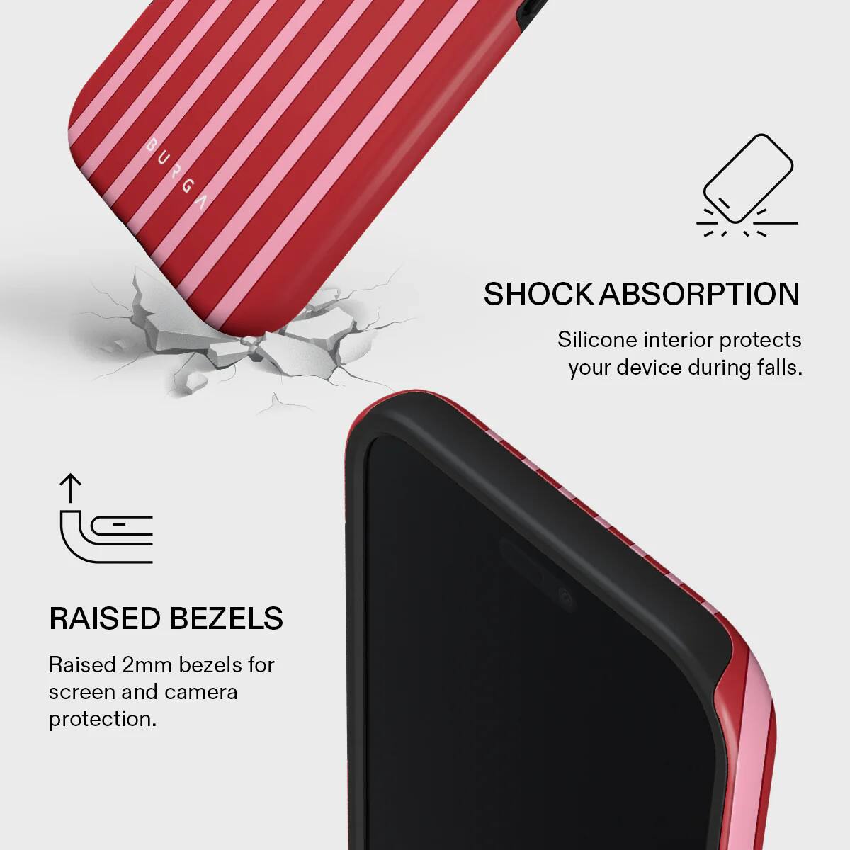 BURGA SHOCK ABSORPTION  
Silicone interior protects your device during falls.  
RAISED BEZELS  
Raised 2mm bezels for screen and camera protection.