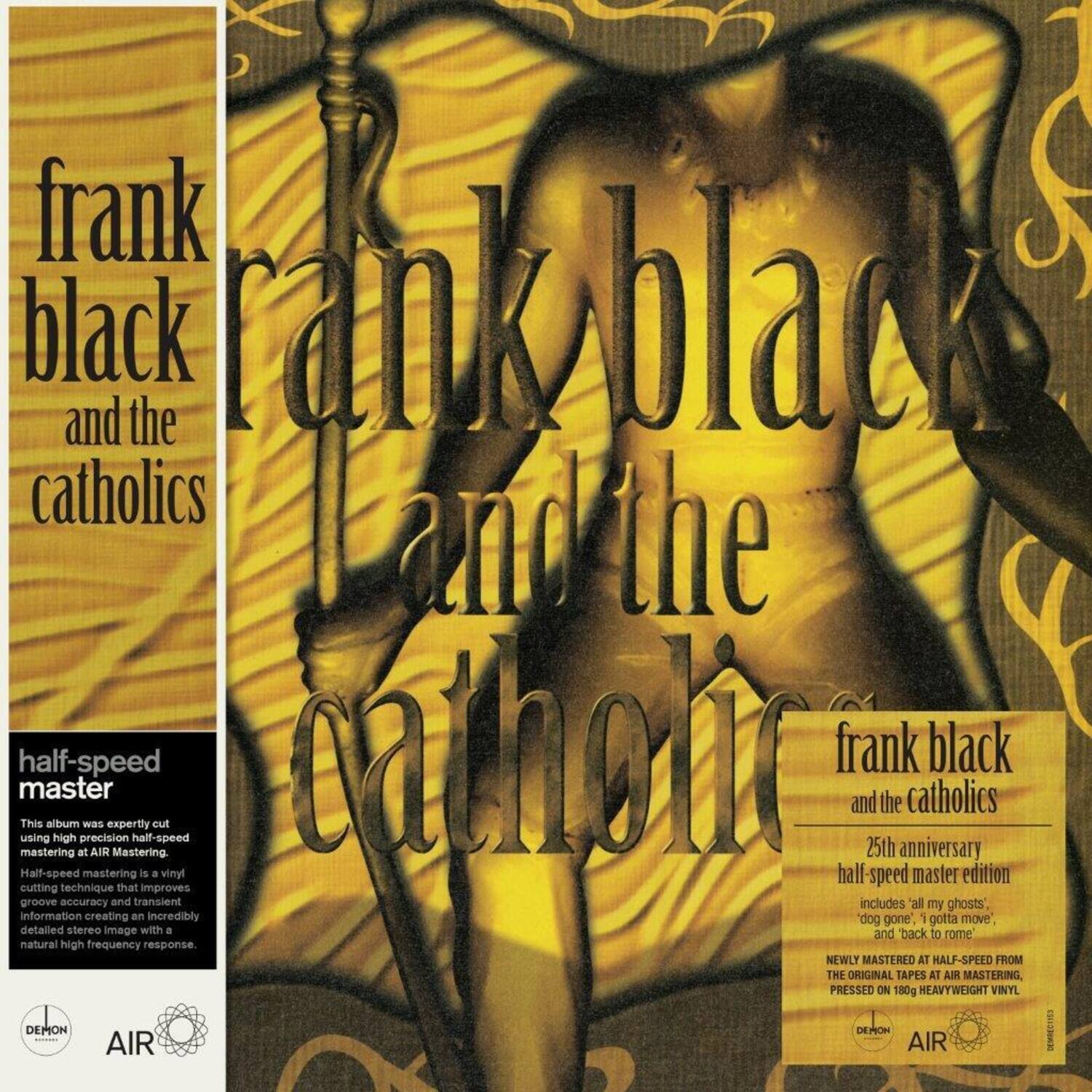 **Front Cover:**

- frank black and the catholics

**Back Cover:**

- frank black and the catholics

- half-speed master

- This album was expertly cut using high precision half-speed mastering at AIR Mastering.

- Half-speed mastering is a vinyl half-speed master edition cutting technique that improves groove accuracy and transient information creating an incredibly detailed stereo image with a natural high frequency response.

- NEWLY MASTERED AT HALF-SPEED FROM THE ORIGINAL TAPES AT AIR MASTERING, PRESSED ON 180g HEAVYWEIGHT VINYL.

- 25th anniversary half-speed master edition

- includes 'all my ghosts', 'dog gone', 'I gotta move', and 'back to rome'.

- DEMON AIR

- AIR
