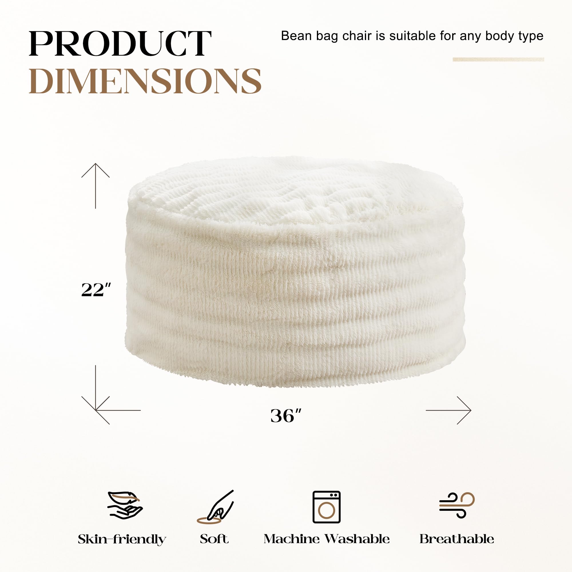 Bean bag chair is suitable for any body type

PRODUCT DIMENSIONS

22" x 36"

Skin-friendly  
Soft  
Machine Washable  
Breathable
