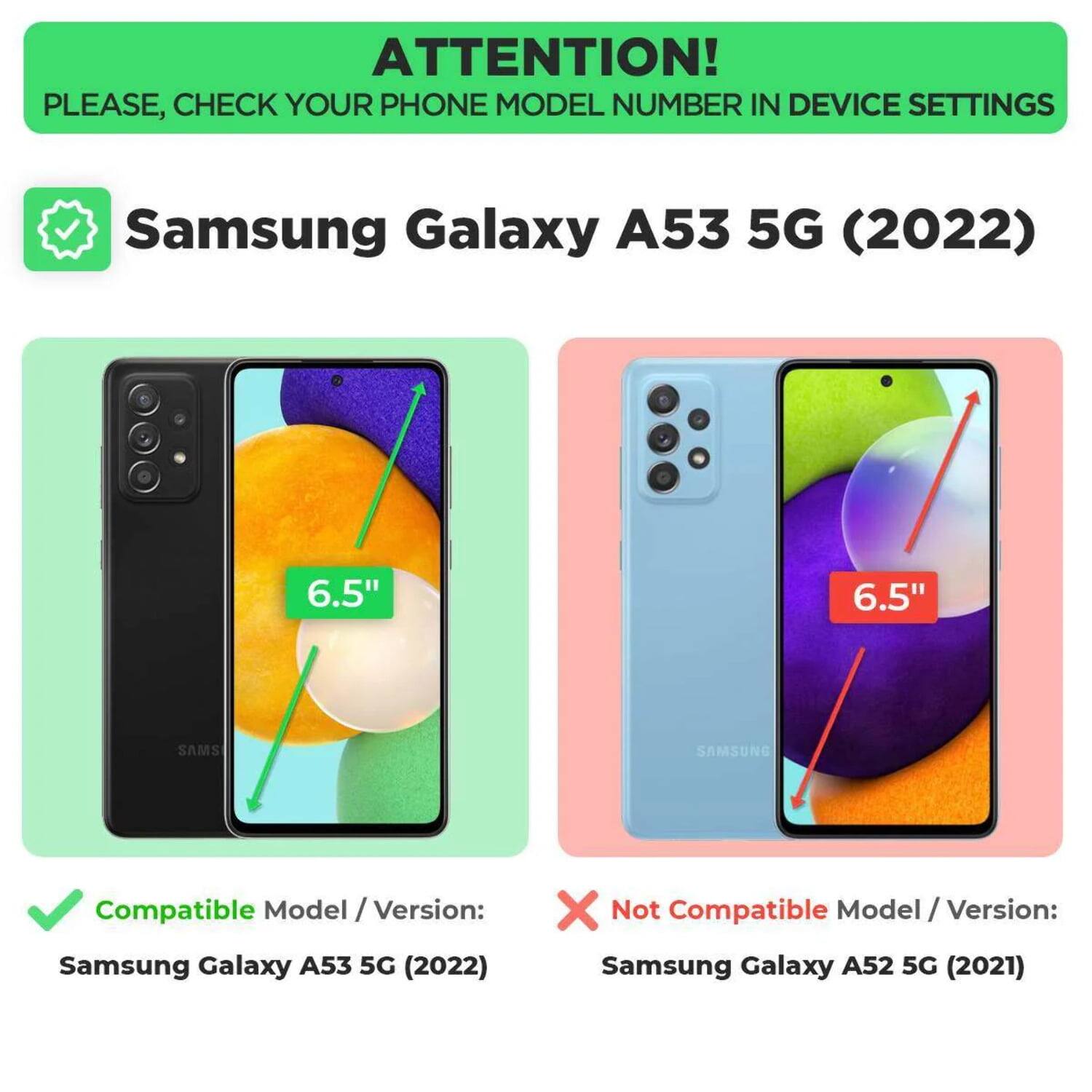 ATTENTION! PLEASE, CHECK YOUR PHONE MODEL NUMBER IN DEVICE SETTINGS

Samsung Galaxy A53 5G (2022) 6.5" 6.5"

Compatible Model / Version: Samsung Galaxy A53 5G (2022)

Not Compatible Model / Version: Samsung Galaxy A52 5G (2021)