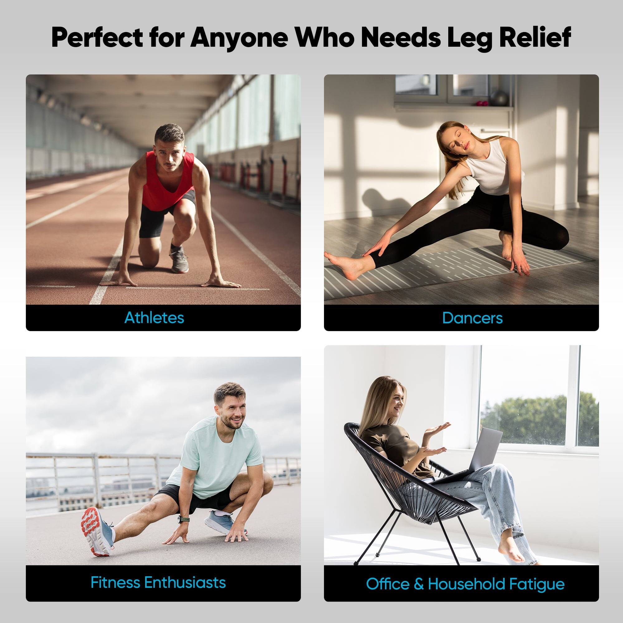 Perfect for Anyone Who Needs Leg Relief

Athletes

Dancers

Fitness Enthusiasts

Office & Household Fatigue