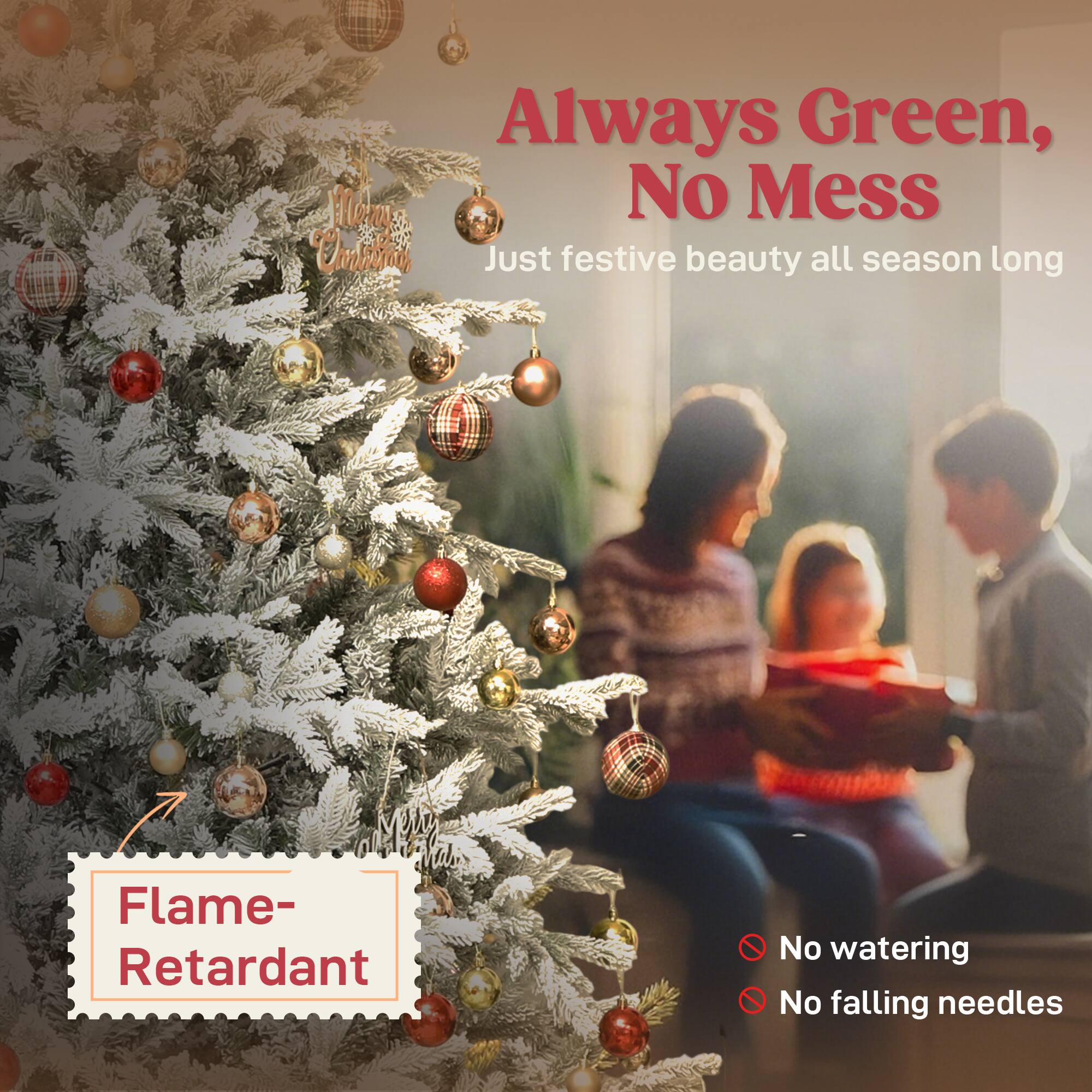 Always Green, No Mess  
Just festive beauty all season long  

Flame-Retardant  

No watering  
No falling needles