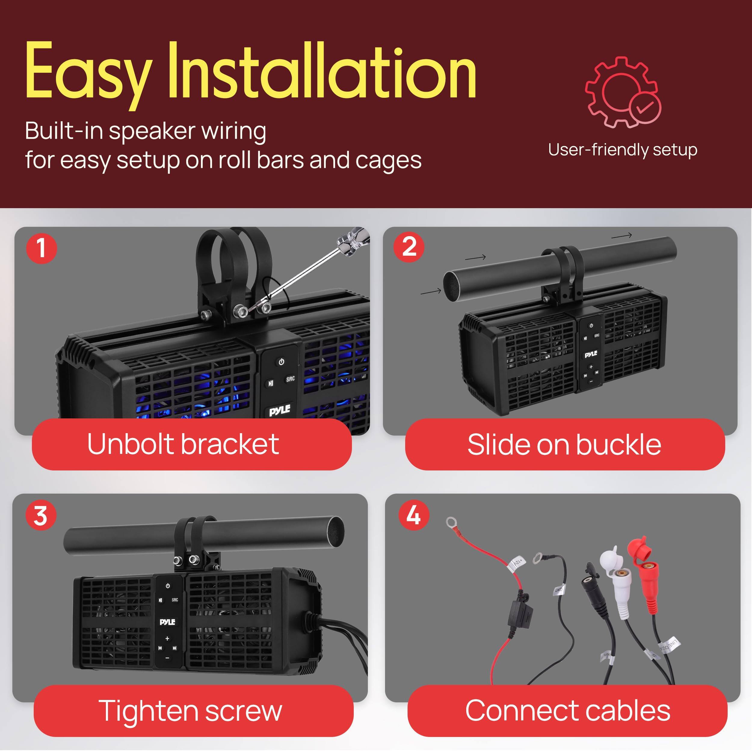 Easy Installation  
Built-in speaker wiring for easy setup on roll bars and cages  

1. Unbolt bracket  
2. Slide on buckle  
3. Tighten screw  
4. Connect cables  

User-friendly setup