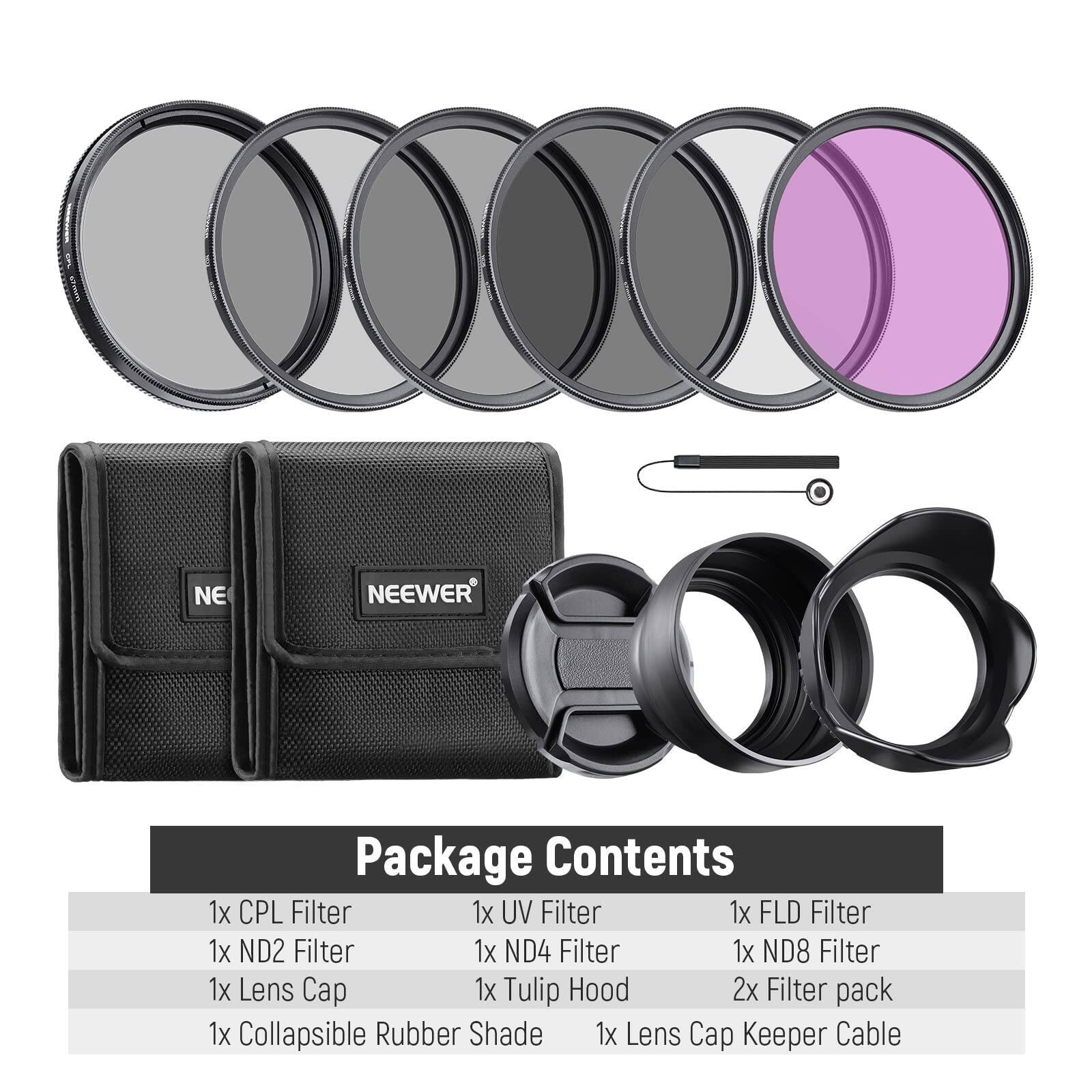 NEEWER Package Contents  
1x CPL Filter  
1x UV Filter  
1x FLD Filter  
1x ND2 Filter  
1x ND4 Filter  
1x ND8 Filter  
1x Lens Cap  
1x Tulip Hood  
2x Filter pack  
1x Collapsible Rubber Shade  
1x Lens Cap Keeper Cable