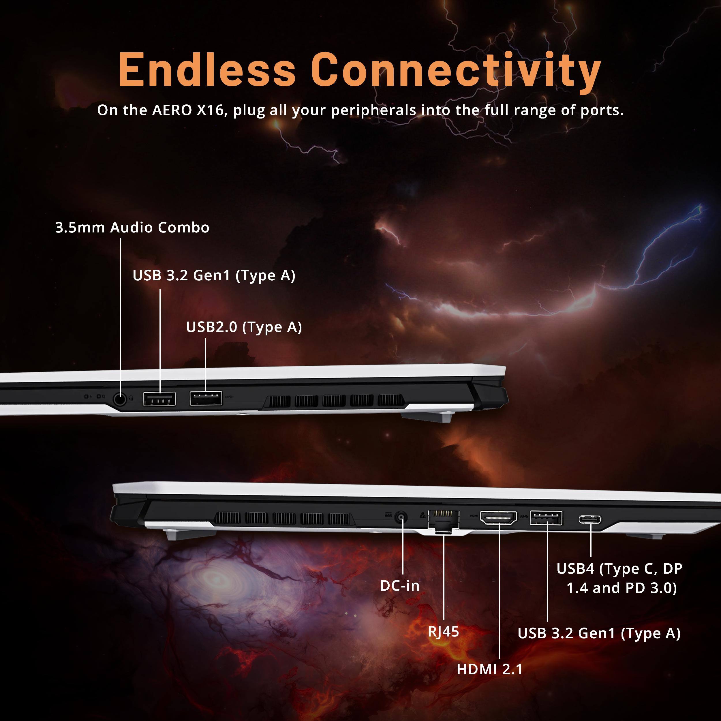 Endless Connectivity

On the AERO X16, plug all your peripherals into the full range of ports.

- 3.5mm Audio Combo
- USB 3.2 Gen1 (Type A)
- USB2.0 (Type A)
- DC-in
- USB4 (Type C, DP 1.4 and PD 3.0)
- RJ45
- USB 3.2 Gen1 (Type A)
- HDMI 2.1