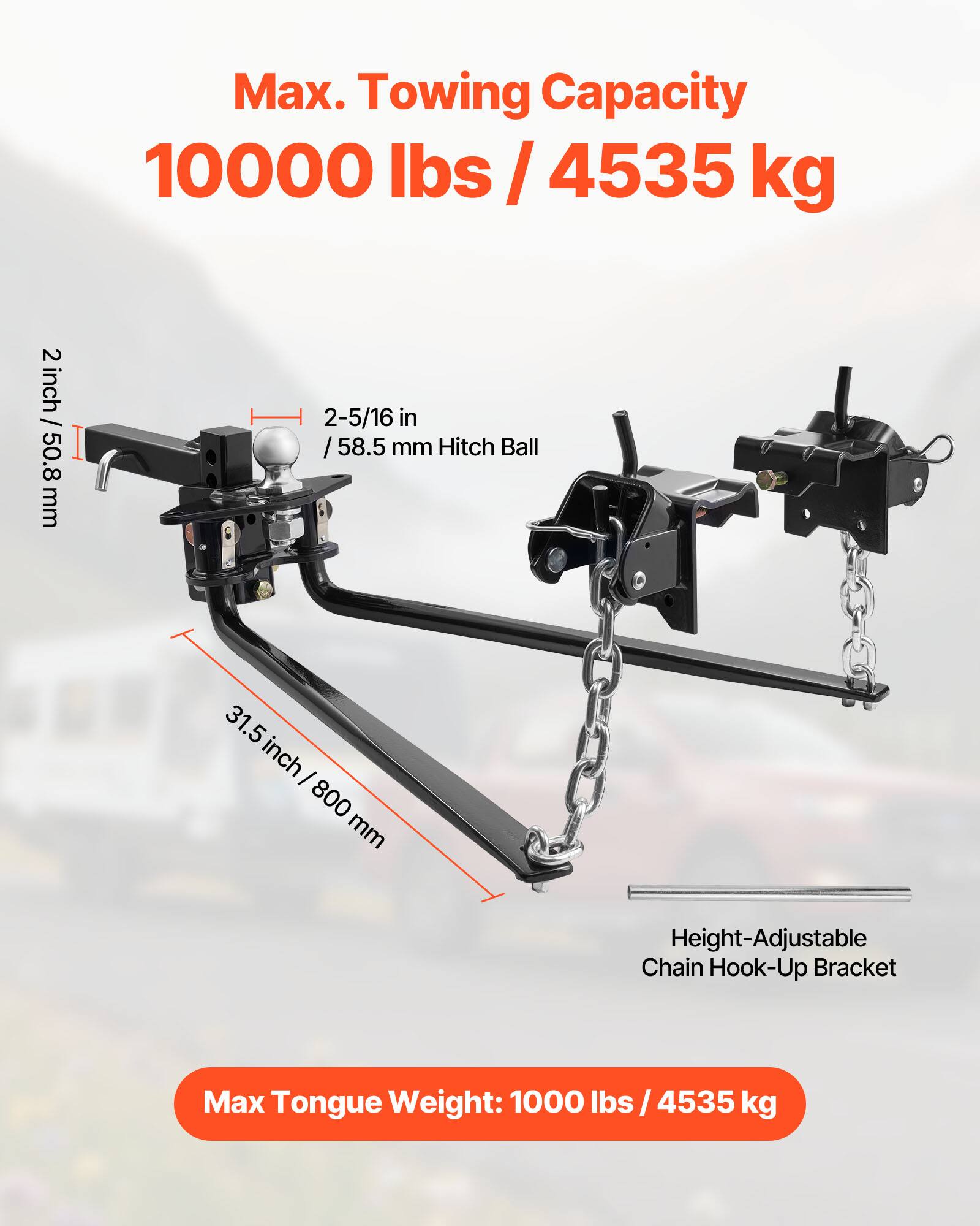 Max. Towing Capacity: 10000 lbs / 4535 kg  
2 inch / 50.8 mm  
2-5/16 in / 58.5 mm Hitch Ball  
31.5 inch / 800 mm  
Height-Adjustable Chain Hook-Up Bracket  
Max Tongue Weight: 1000 lbs / 4535 kg