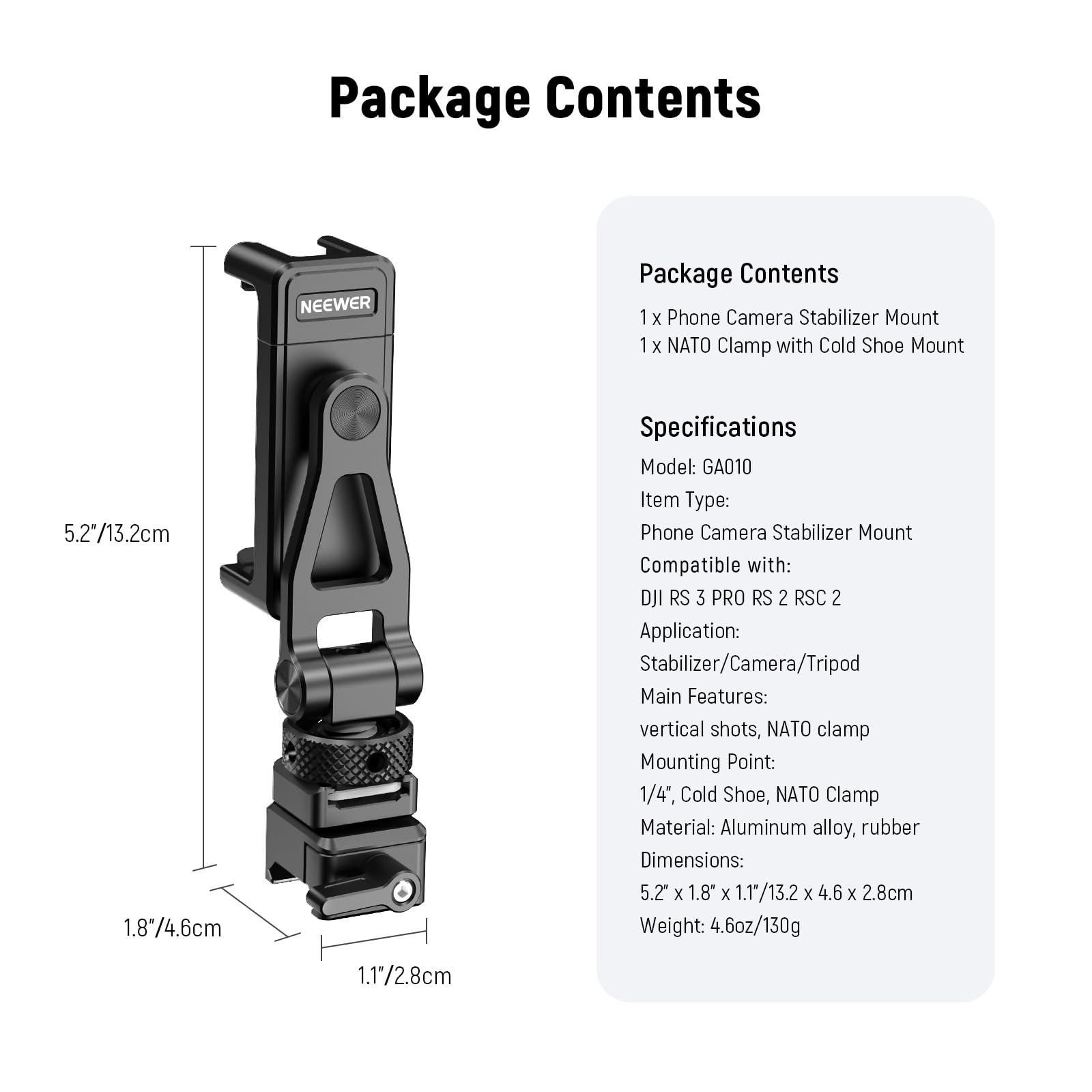 Package Contents

1 X Phone Camera Stabilizer Mount  
1 X NATO Clamp with Cold Shoe Mount  

Specifications  
Model: GA010  
Item Type: Phone Camera Stabilizer Mount  
Compatible with: DJI RS 3 PRO RS 2 RSC 2  
Application: Stabilizer/Camera/Tripod  
Main Features: vertical shots, NATO clamp  
Mounting Point: 1/4", Cold Shoe, NATO Clamp  
Material: Aluminum alloy, rubber  
Dimensions: 5.2" x 1.8" x 1.1"/13.2 x 4.6 x 2.8cm  
Weight: 4.6oz/130g