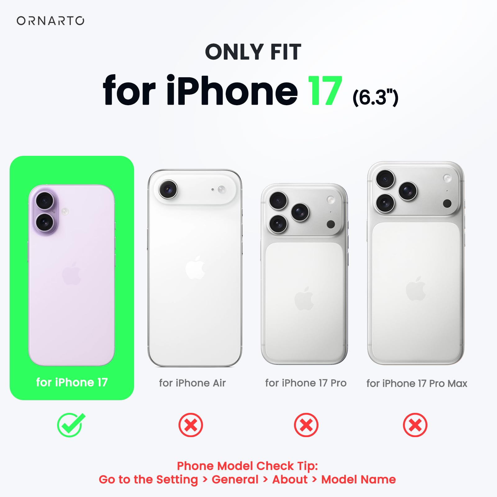 ONLY FIT for iPhone 17 (6.3")  
for iPhone 17  
for iPhone Air  
for iPhone 17 Pro  
for iPhone 17 Pro Max  

Phone Model Check Tip:  
Go to the Setting > General > About > Model Name