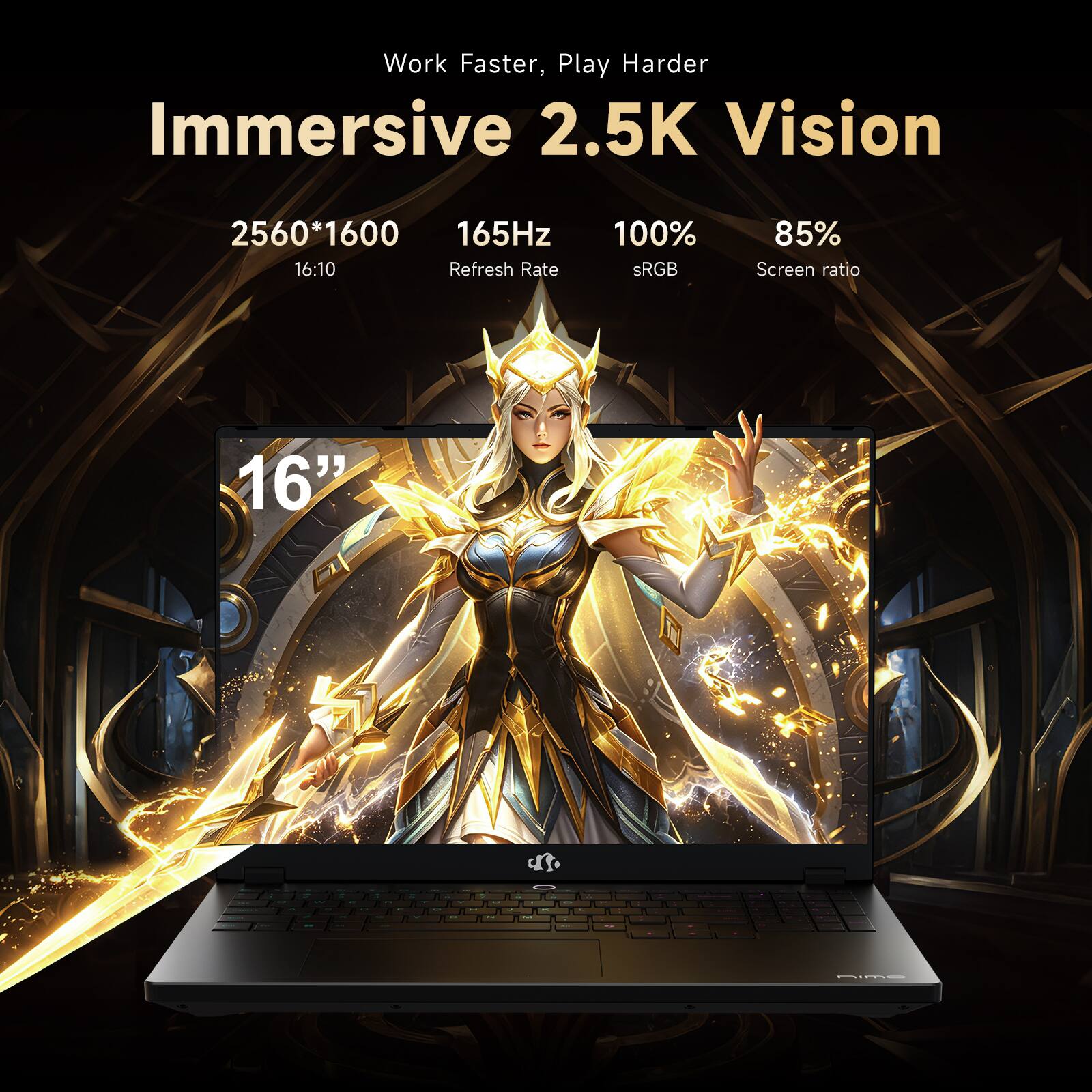 Work Faster, Play Harder  
Immersive 2.5K Vision  
2560*1600  
165Hz  
16:10  
Refresh Rate  
100% sRGB  
85% Screen ratio  
16"