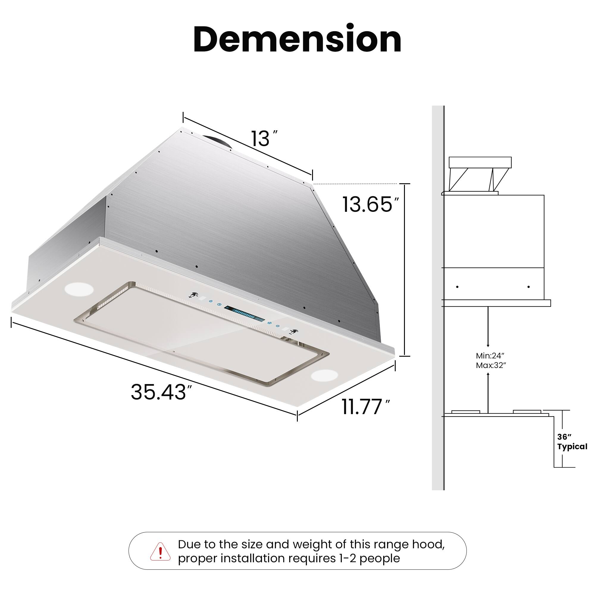 Dimension

- Width: 13"
- Depth: 13.65"
- Height: 11.77"
- Overall Length: 35.43"

Mounting:
- Minimum: 24"
- Maximum: 32"
- Typical: 36"

Due to the size and weight of this range hood, proper installation requires 1-2 people.