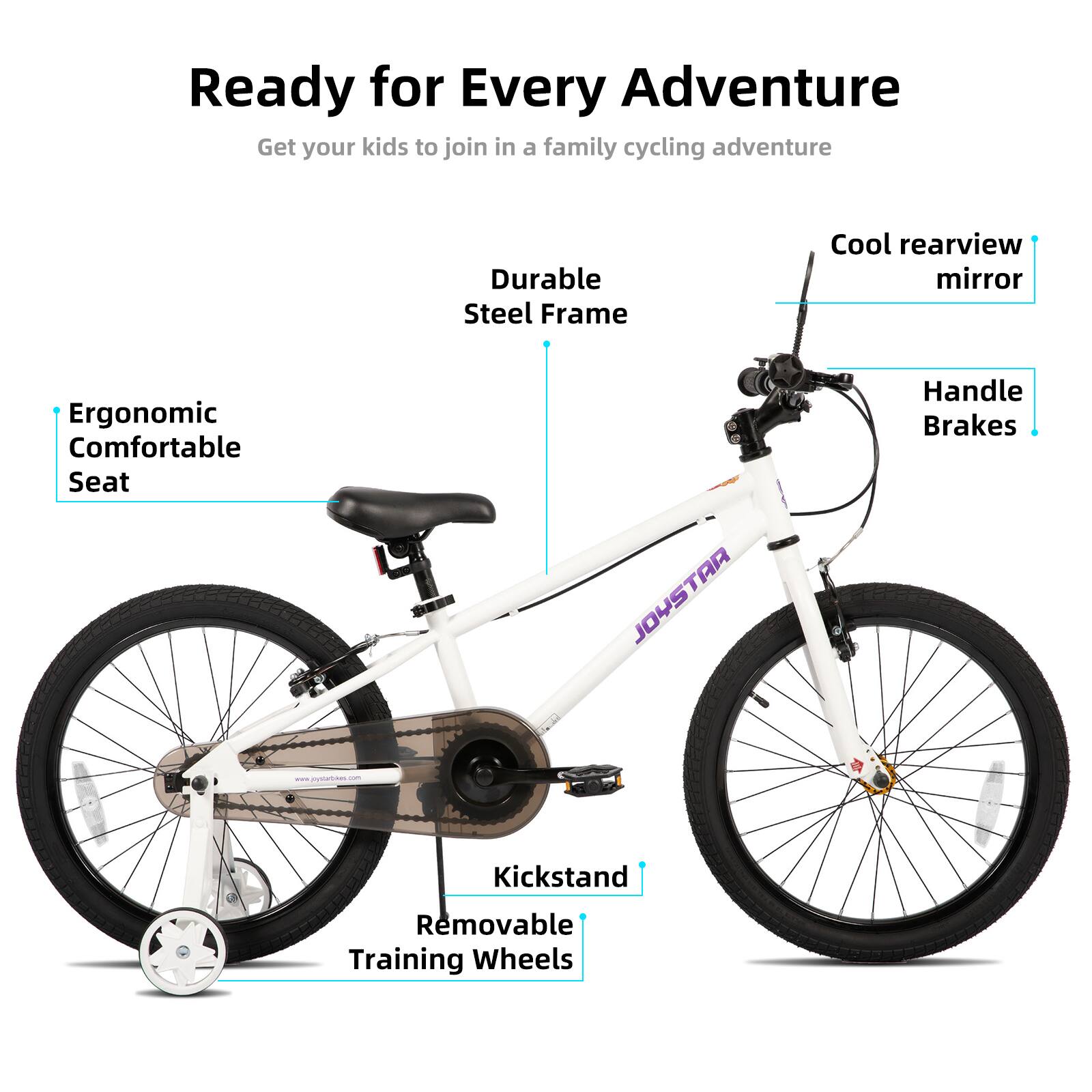 Ready for Every Adventure  
Get your kids to join in a family cycling adventure  

- Durable Steel Frame  
- Cool rearview mirror  
- Ergonomic Comfortable Seat  
- JOYSTAR Handle Brakes  
- Kickstand  
- Removable Training Wheels