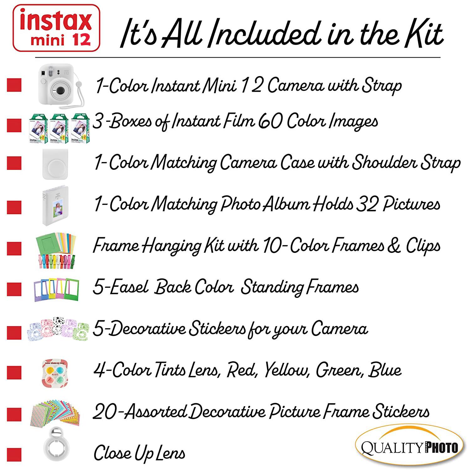 instax mini 12

It's All Included in the Kit

1-Color Instant Mini 12 Camera with Strap

3 Boxes of Instant Film 60 Color Images

1-Color Matching Camera Case with Shoulder Strap

1-Color Matching Photo Album Holds 32 Pictures

Frame Hanging Kit with 10-Color Frames & Clips

5-Easel Back Color Standing Frames

5-Decorative Stickers for your Camera

4-Color Tints Lens, Red, Yellow, Green, Blue

20-Assorted Decorative Picture Frame Stickers

Close Up Lens

QUALITY PHOTO