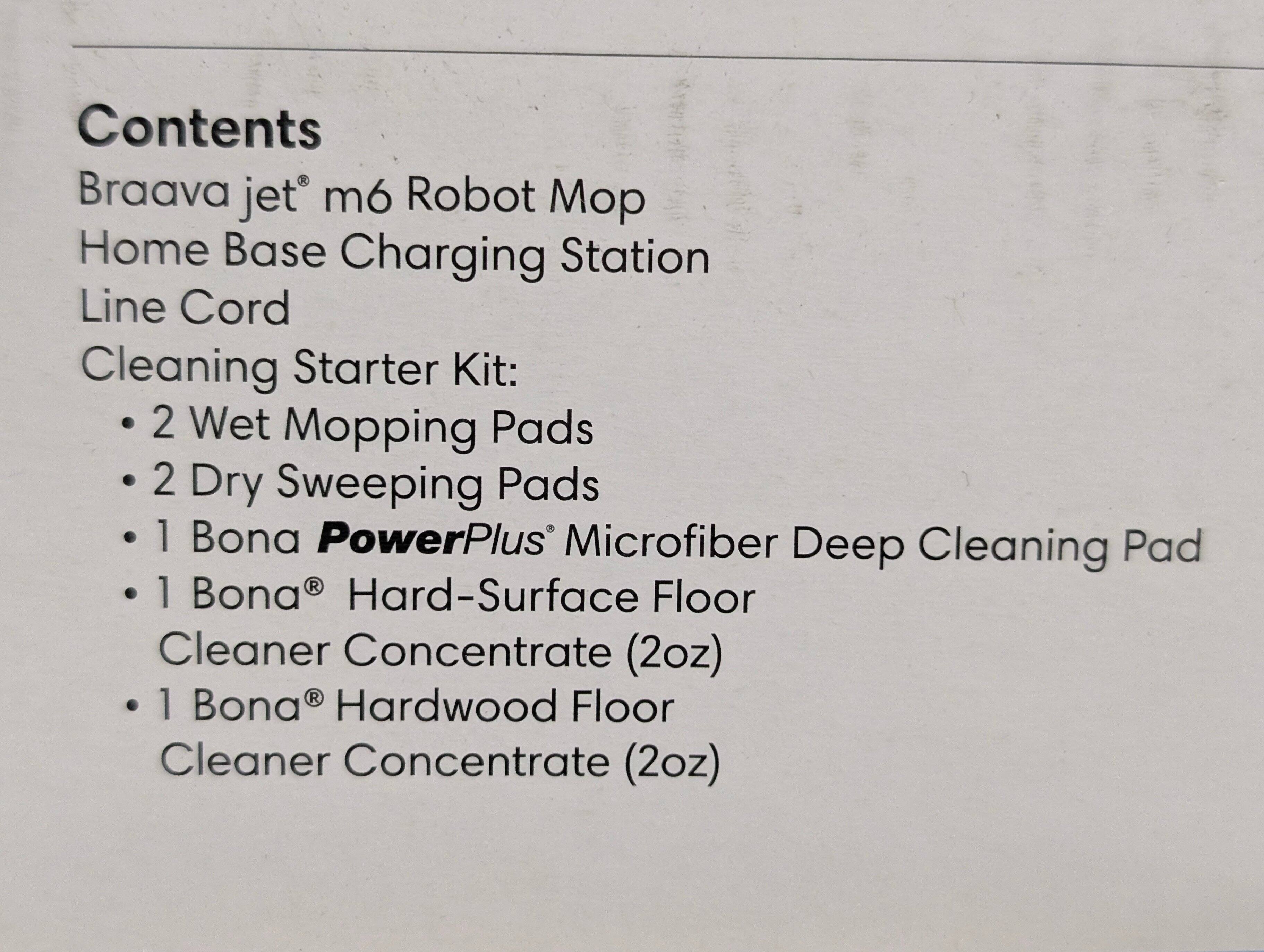 Contents  
Braava jet® m6 Robot Mop  
Home Base Charging Station  
Line Cord  
Cleaning Starter Kit:  
- 2 Wet Mopping Pads  
- 2 Dry Sweeping Pads  
- 1 Bona® PowerPlus® Microfiber Deep Cleaning Pad  
- 1 Bona® Hard-Surface Floor Cleaner Concentrate (2oz)  
- 1 Bona® Hardwood Floor Cleaner Concentrate (2oz)