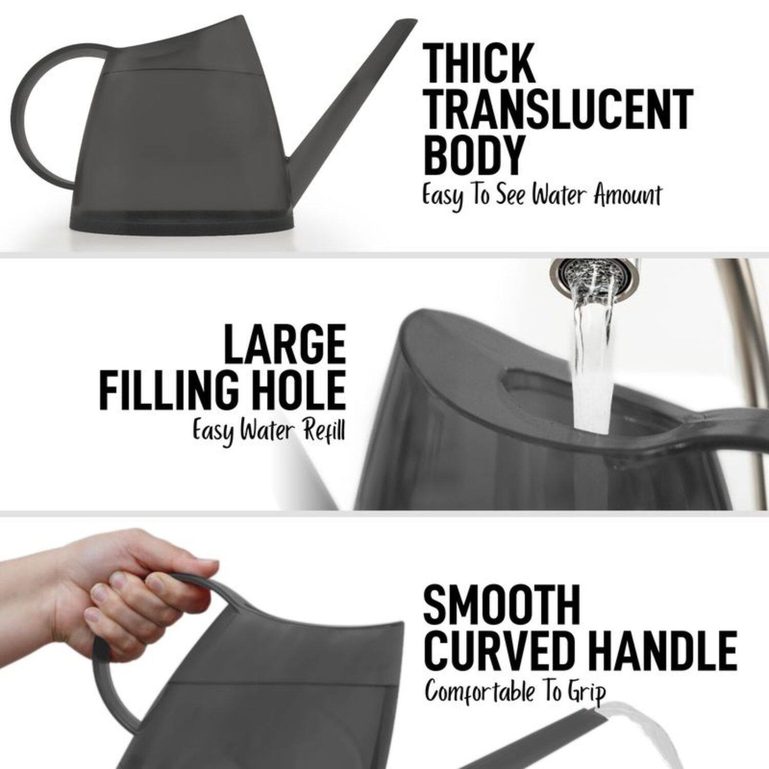 - THICK TRANSLUCENT BODY  
  Easy To See Water Amount

- LARGE FILLING HOLE  
  Easy Water Refill

- SMOOTH CURVED HANDLE  
  Comfortable To Grip