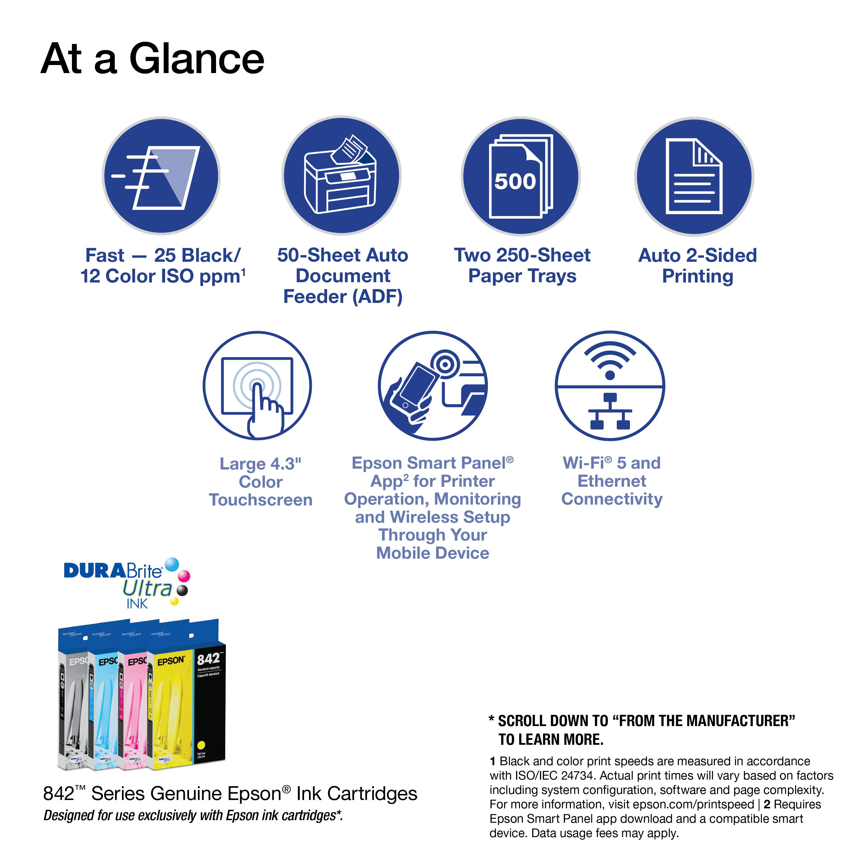 At a Glance

- Fast - 25 Black/ 12 Color ISO ppm¹
- 50-Sheet Auto Document Feeder (ADF)
- Two 250-Sheet Paper Trays
- Auto 2-Sided Printing
- Large 4.3" Touchscreen
- Epson Smart Panel® Operation, Monitoring and Wireless Setup Through Your Mobile Device
- Wi-Fi 5 and Ethernet Connectivity

DURABrite Ultra INK

EPSO EPSC EPSON 842
TM / 842TM Series Genuine Epson Ink Cartridges
Designed for use exclusively with Epson ink cartridges*.

SCROLL DOWN TO "FROM THE MANUFACTURER" TO LEARN MORE.

¹ Black and color print speeds are measured in accordance with ISO/IEC 24734. Actual print times will vary based on factors including system configuration, software and page complexity. For more information, visit epson.com/printspeed
² Requires Epson Smart Panel app download and a compatible smart device. Data usage fees may apply.