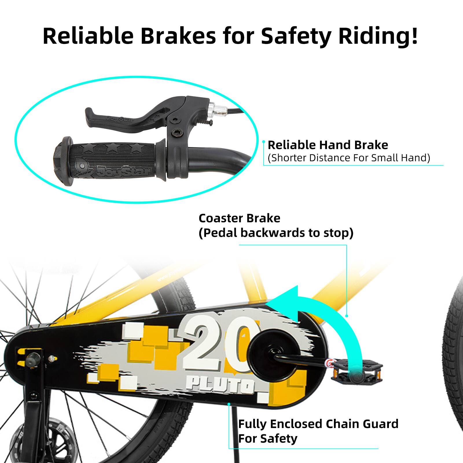 Reliable Brakes for Safety Riding!

- Reliable Hand Brake (Shorter Distance For Small Hand)
- Coaster Brake (Pedal backwards to stop)
- 20 PLUTO Fully Enclosed Chain Guard For Safety