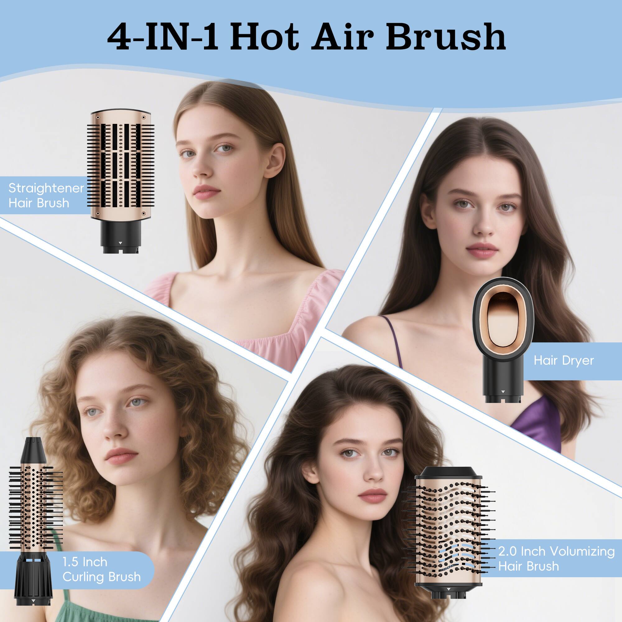 4-IN-1 Hot Air Brush
Straightener Hair Brush
Hair Dryer
1.5 Inch Curling Brush
2.0 Inch Volumizing Hair Brush