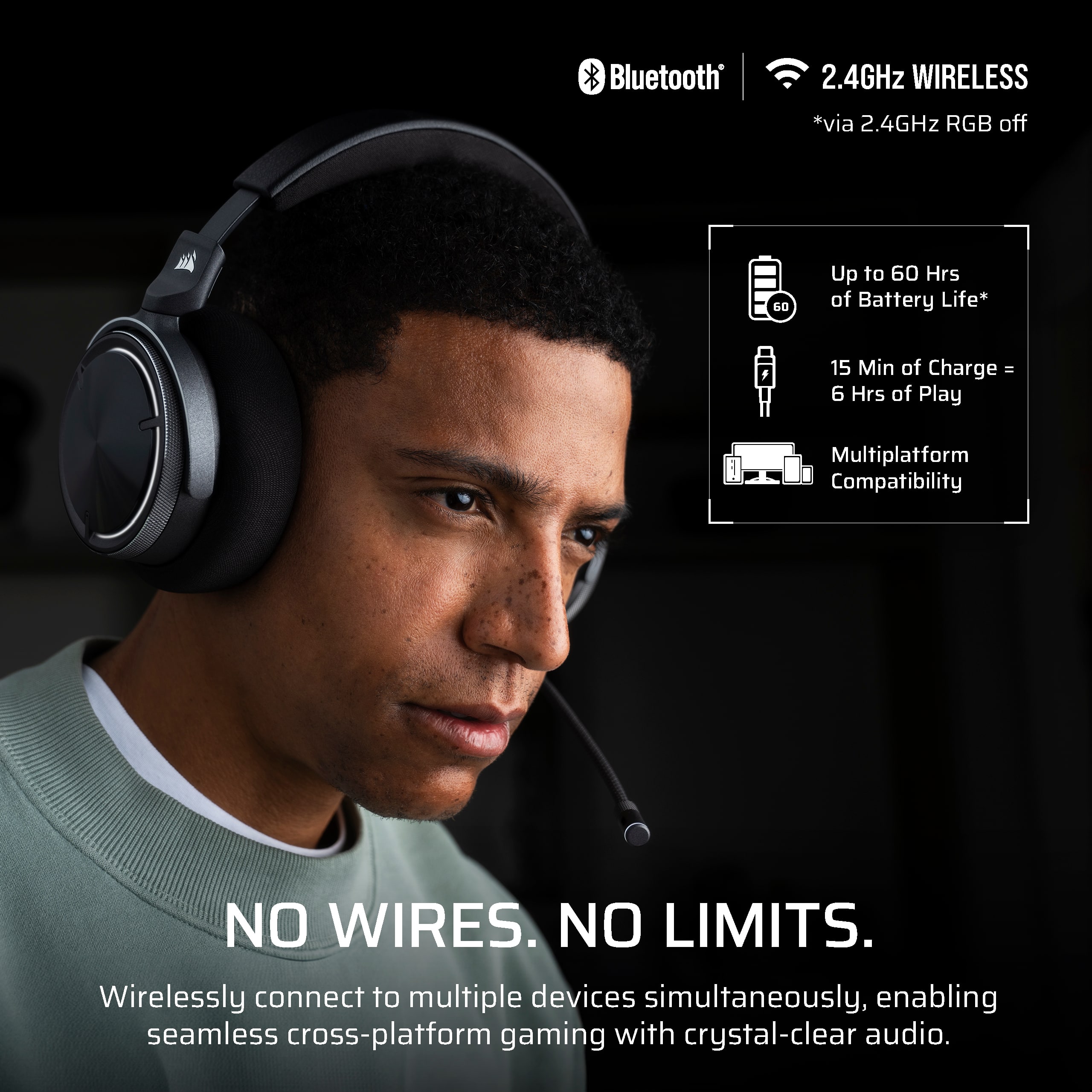 Bluetooth 2.4GHz WIRELESS via 2.4GHz RGB off 50 Up to 60 Hrs of Battery Life 15 Min of Charge - 6 Hrs of Play Multiplatform Compatibility NO WIRES. NO LIMITS. Wirelessly connect to multiple devices simultaneously, enabling seamless cross-platform gaming with crystal-clear audio.