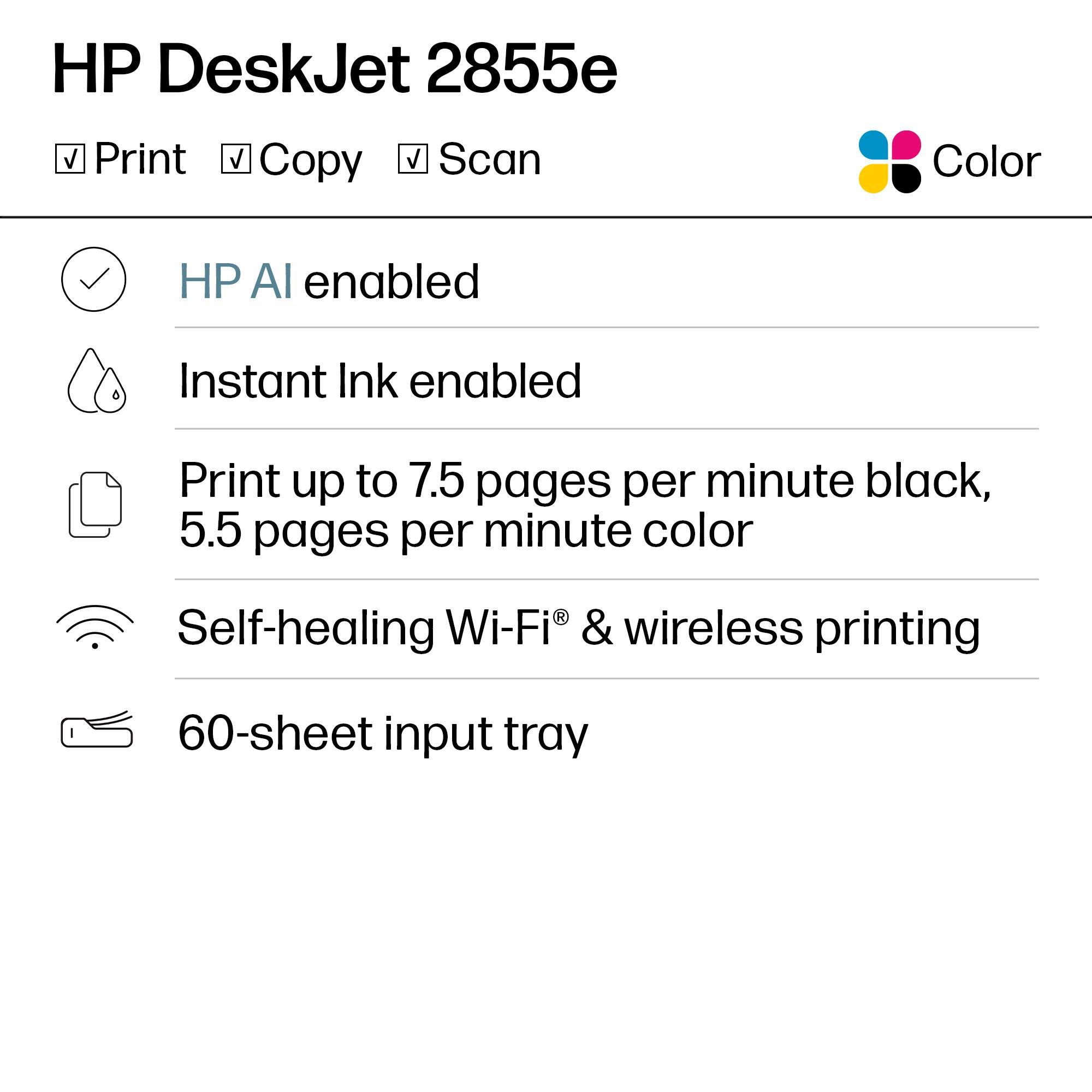 HP DeskJet 2855e

- Print
- Copy
- Scan

Color

- HP AI enabled
- Instant Ink enabled
- Print up to 7.5 pages per minute black, 5.5 pages per minute color
- Self-healing Wi-Fi® & wireless printing
- 60-sheet input tray