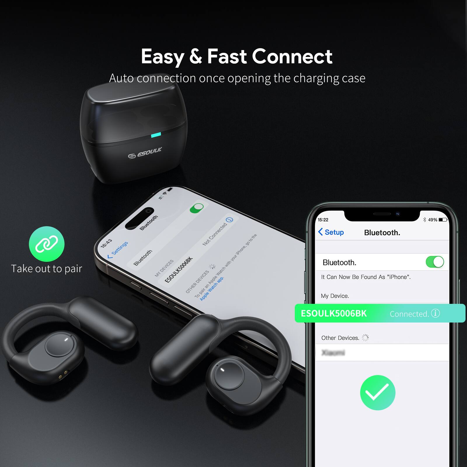 Easy & Fast Connect  
Auto connection once opening the charging case  

Take out to pair  

Bluetooth  
Connected  

ESOULK5006BK  
Connected  

Other Devices
