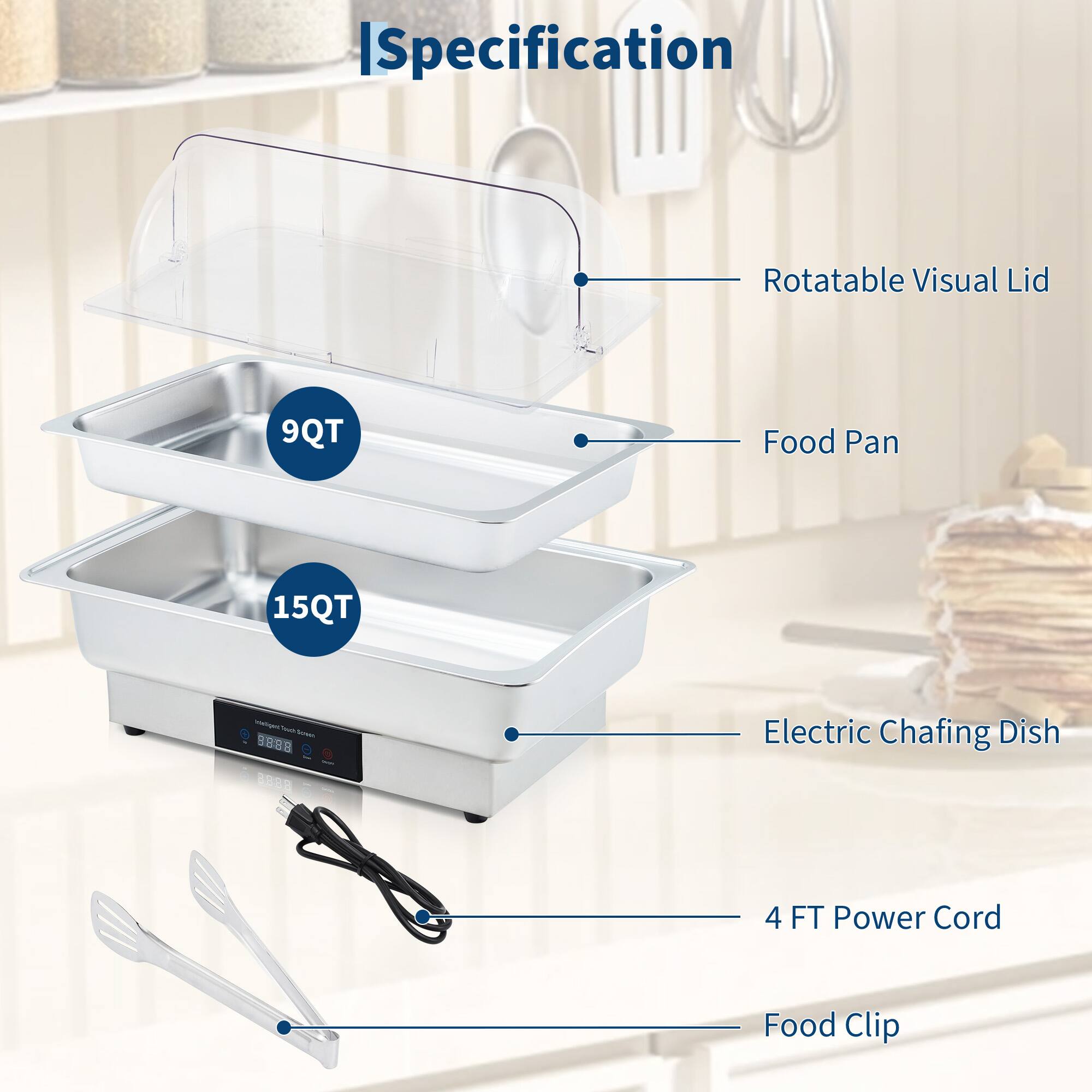 - Specification
  - Rotatable Visual Lid
  - 9QT Food Pan
  - 15QT Food Pan
  - Electric Chafing Dish
  - 4 FT Power Cord
  - Food Clip
