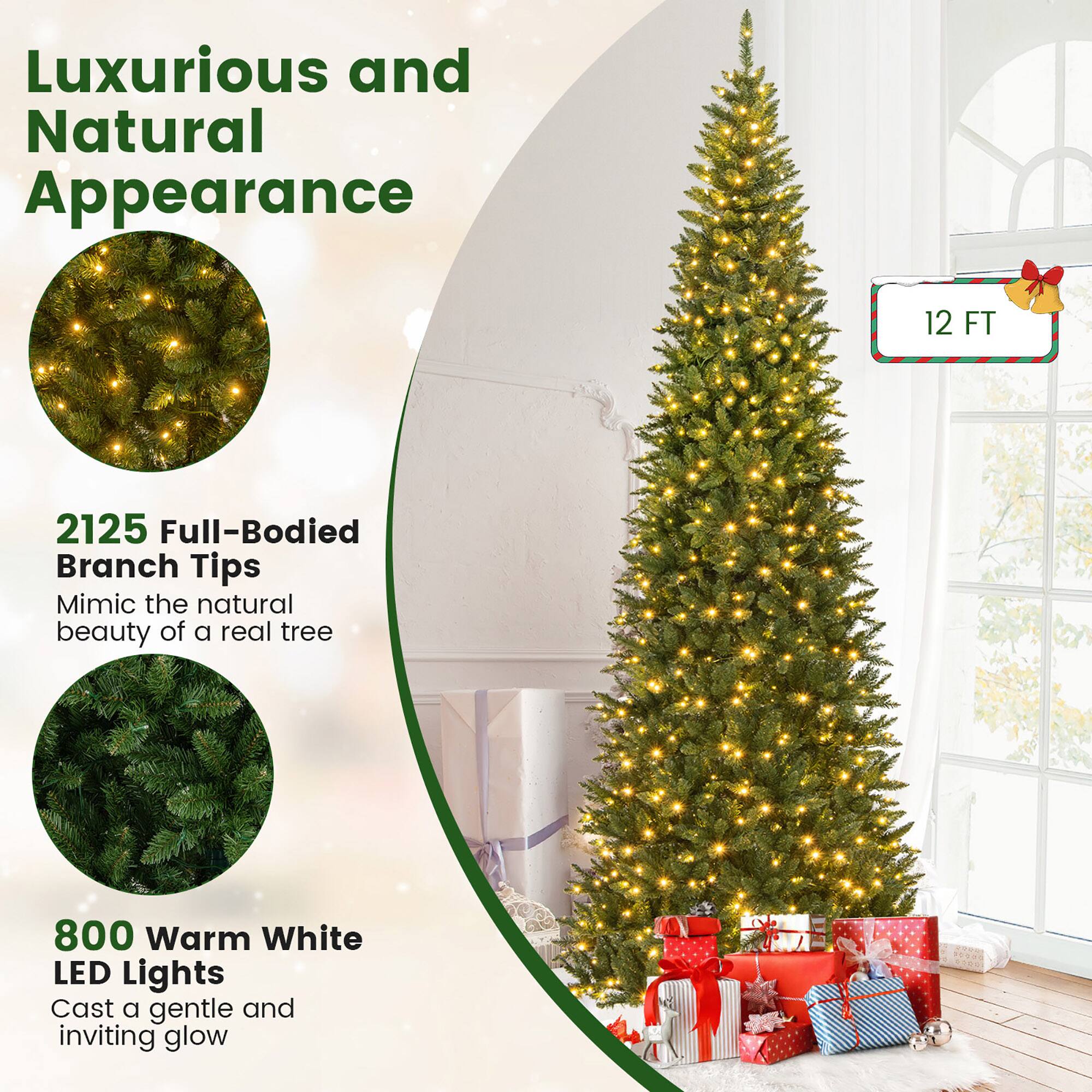 Luxurious and Natural Appearance

12 FT

2125 Full-Bodied Branch Tips  
Mimic the natural beauty of a real tree

800 Warm White LED Lights  
Cast a gentle and inviting glow