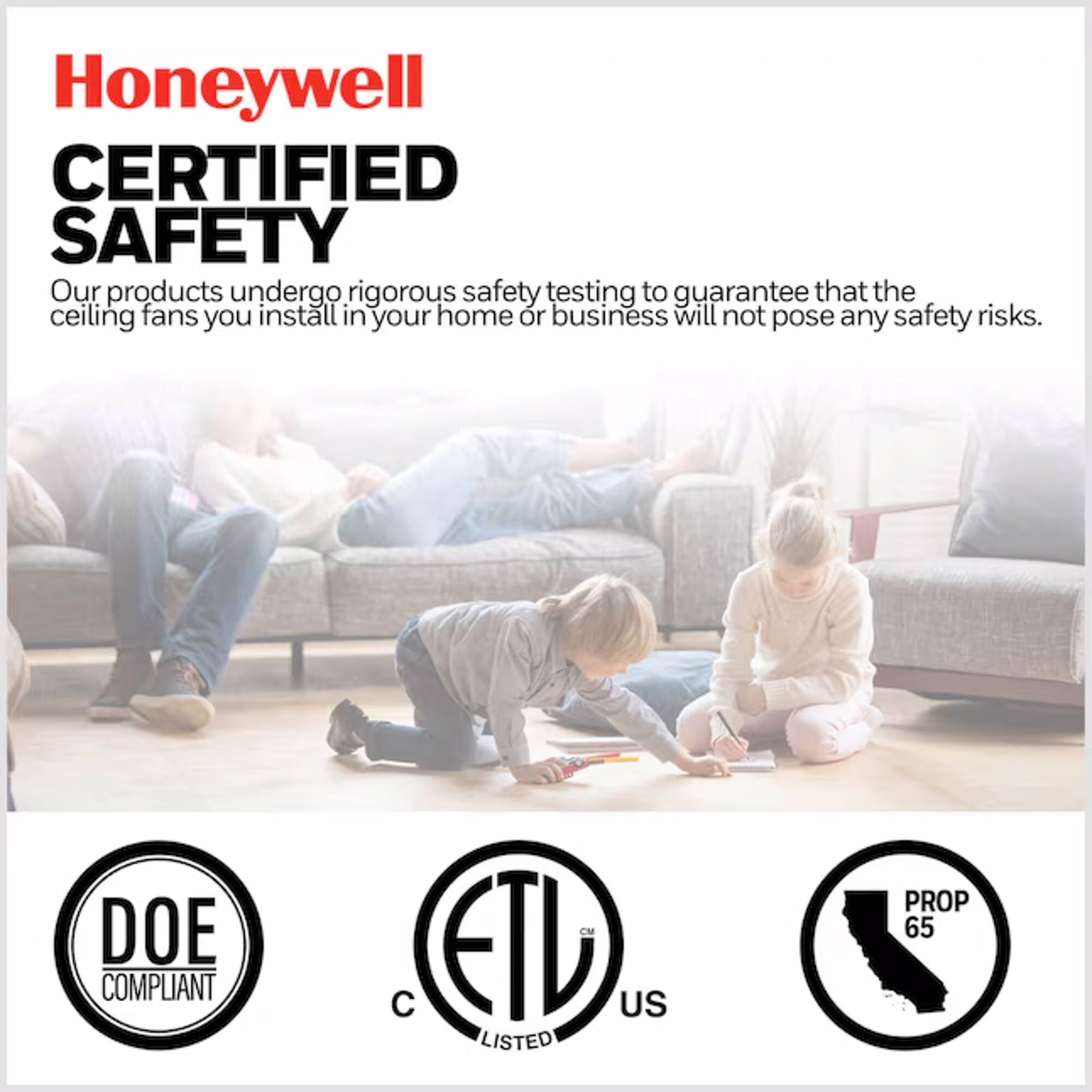 Honeywell CERTIFIED SAFETY

Our products undergo rigorous safety testing to guarantee that the ceiling fans you install in your home or business will not pose any safety risks.

DOE COMPLIANT  
ETL US LISTED  
PROP 65