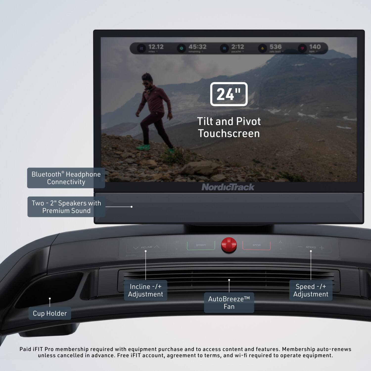 12.12 45:32 2:12 536 140 24" Tilt and Pivot Touchscreen Bluetooth Headphone Connectivity NordicTrack Two 2" Speakers with Premium Sound NEEN STREY - d Sen + Cup Holder Incline -/+ Adjustment AutoBreeze™ Fan Speed -/+ Adjustment Paid iFIT Pro membership required with equipment purchase and to access content and features. Membership auto-renews unless cancelled in advance. Free iFIT account, agreement to terms, and wi-fi required to operate equipment.