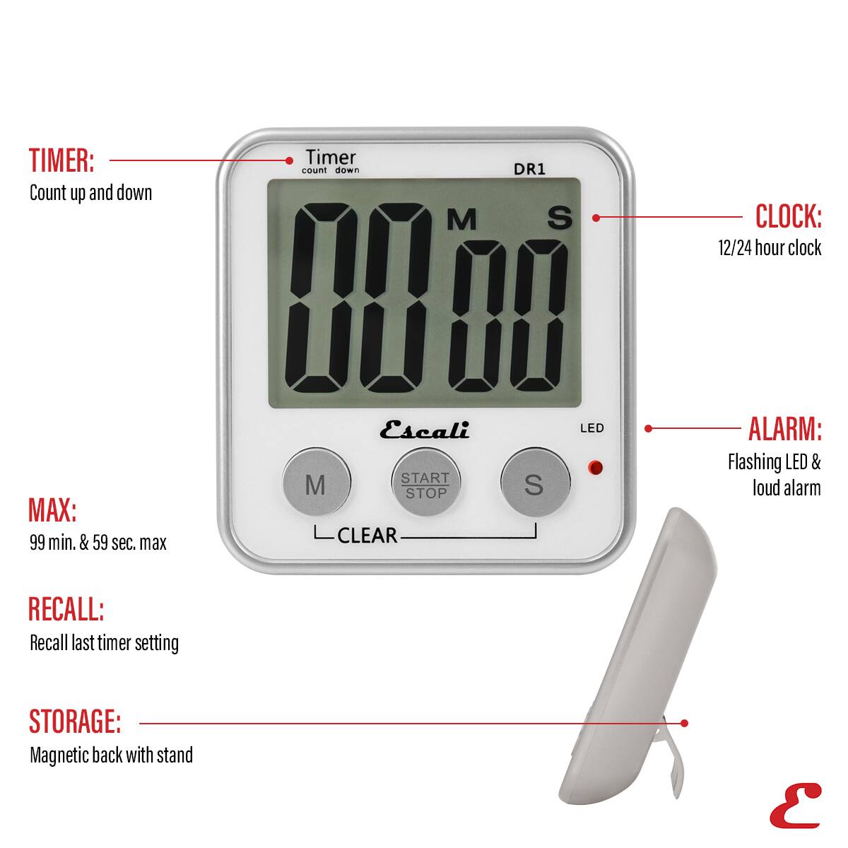 TIMER: Count up and down Timer count down M DR1 S
CLOCK: 12/24 hour clock
MAX: 99 min. & 59 sec. max Escali
START M STOP CLEAR S
LED
ALARM: Flashing LED & loud alarm
RECALL: Recall last timer setting
STORAGE: Magnetic back with stand