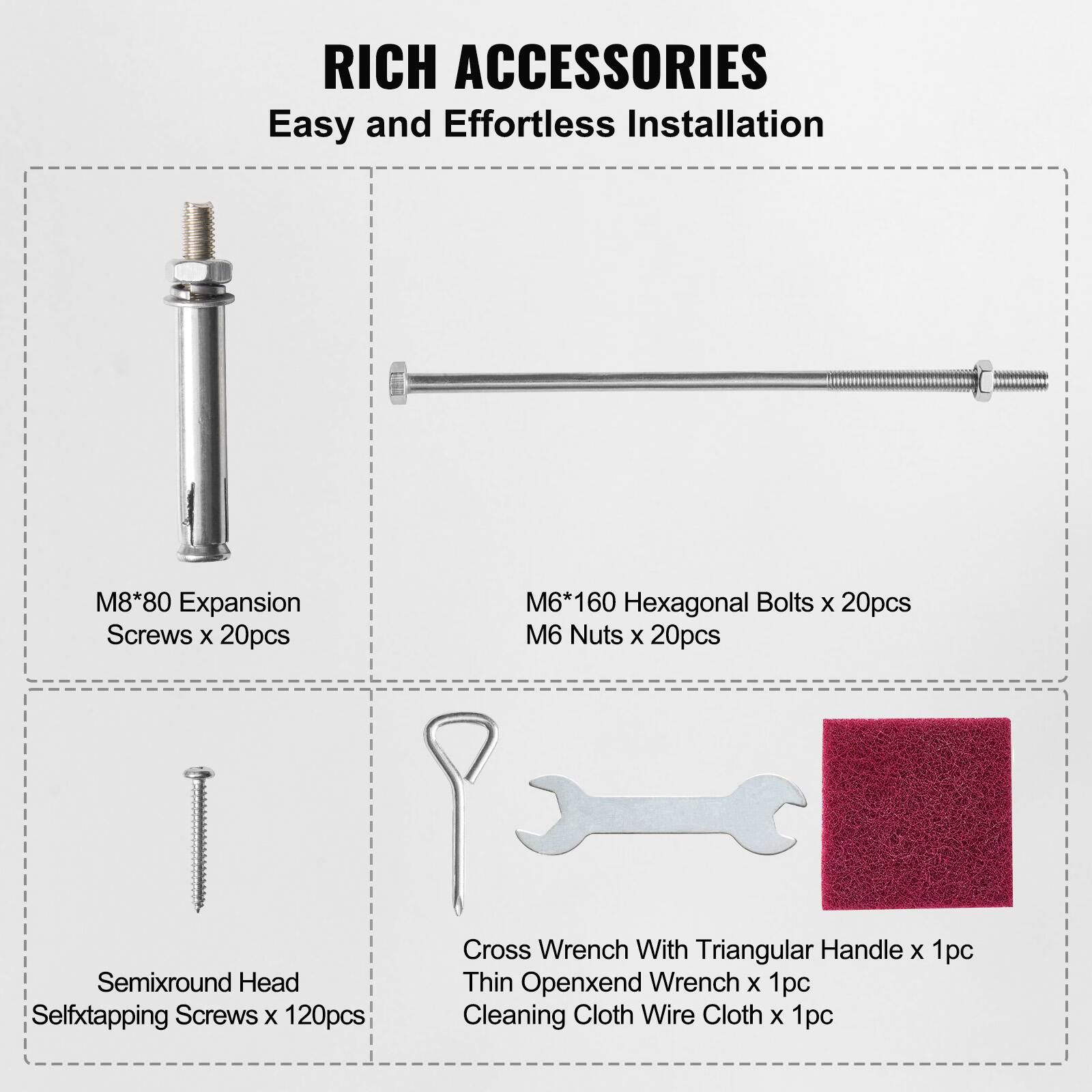 RICH ACCESSORIES  
Easy and Effortless Installation  

- M8*80 Expansion Screws x 20pcs  
- M6*160 Hexagonal Bolts x 20pcs  
- M6 Nuts x 20pcs  
- Semisround Head Self-tapping Screws x 120pcs  
- Cross Wrench With Triangular Handle x 1pc  
- Thin Open-end Wrench x 1pc  
- Cleaning Cloth Wire Cloth x 1pc