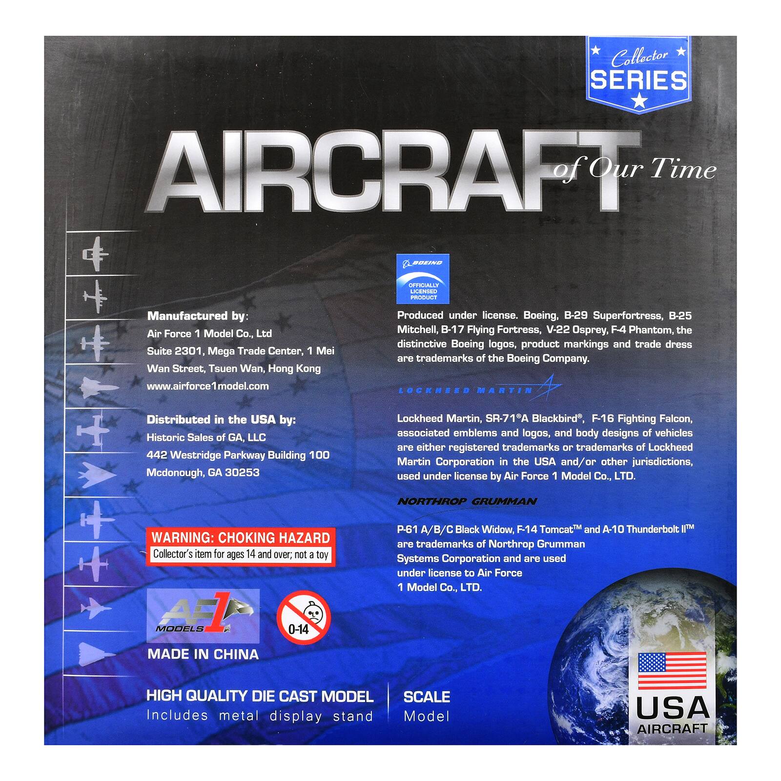 Collector SERIES AIRCRAFT of Our Time

BOEING
OFFICIALLY LICENSED PRODUCT
Manufactured by: Air Force 1 Model Co., Ltd Suite 2301, Mega Trade Center, 1 Mei Wan Street, Tsuen Wan, Hong Kong www.airforce1model.com
Produced under license. Boeing B-29 Superfortress, B-25 Mitchell, B-17 Flying Fortress, V-22 Osprey, F4 Phantom, the distinctive Boeing logos, product markings and trade dress are trademarks of the Boeing Company.

LOCKHEED MARTIN
Distributed in the USA by: Historic Sales of GA, LLC 442 Westridge Parkway Building 100 McDonough, GA 30253
Lockheed Martin, SR-71A Blackbird, F-16 Fighting Falcon, associated emblems and logos, and body designs of vehicles are either registered trademarks or trademarks of Lockheed Martin Corporation in the USA and/or other jurisdictions, used under license by Air Force 1 Model Co., LTD.

NORTHROP GRUMMAN
WARNING: CHOKING HAZARD Collector's item for ages 14 and over; not a toy
P-61 A
