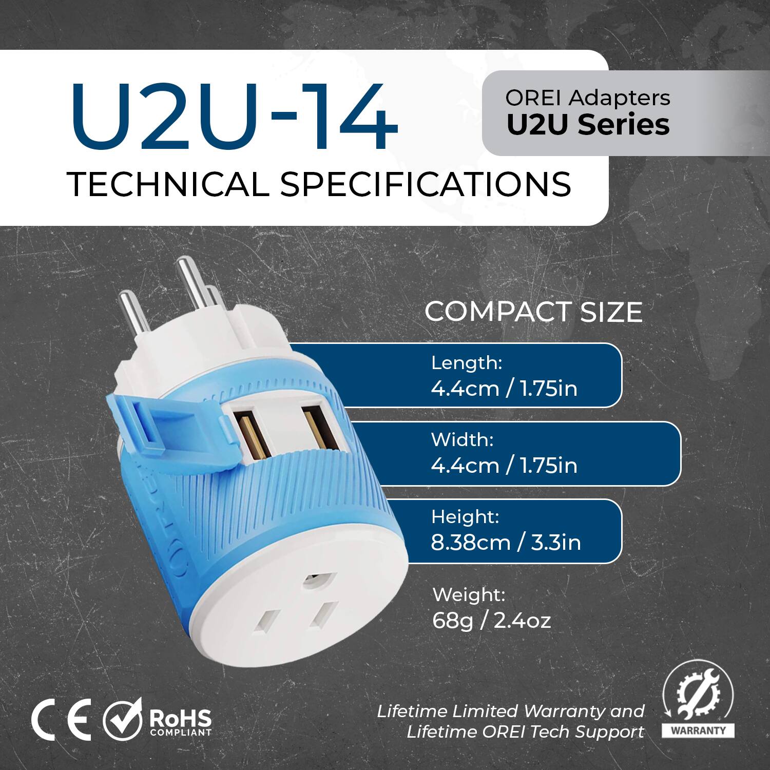 OREI Adapters U2U-14 U2U Series

TECHNICAL SPECIFICATIONS

COMPACT SIZE

Length: 4.4cm / 1.75in  
Width: 4.4cm / 1.75in  
Height: 8.38cm / 3.3in  
Weight: 68g / 2.4oz

CE RoHS COMPLIANT

Lifetime Limited Warranty and Lifetime OREI Tech Support