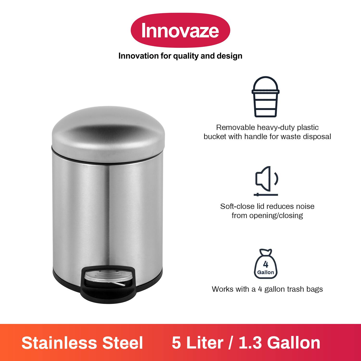 Innovaze  
Innovation for quality and design  

- Removable heavy-duty plastic bucket with handle for waste disposal  
- Soft-close lid reduces noise from opening/closing  
- Works with a 4 gallon trash bags  

Stainless Steel  
5 Liter / 1.3 Gallon