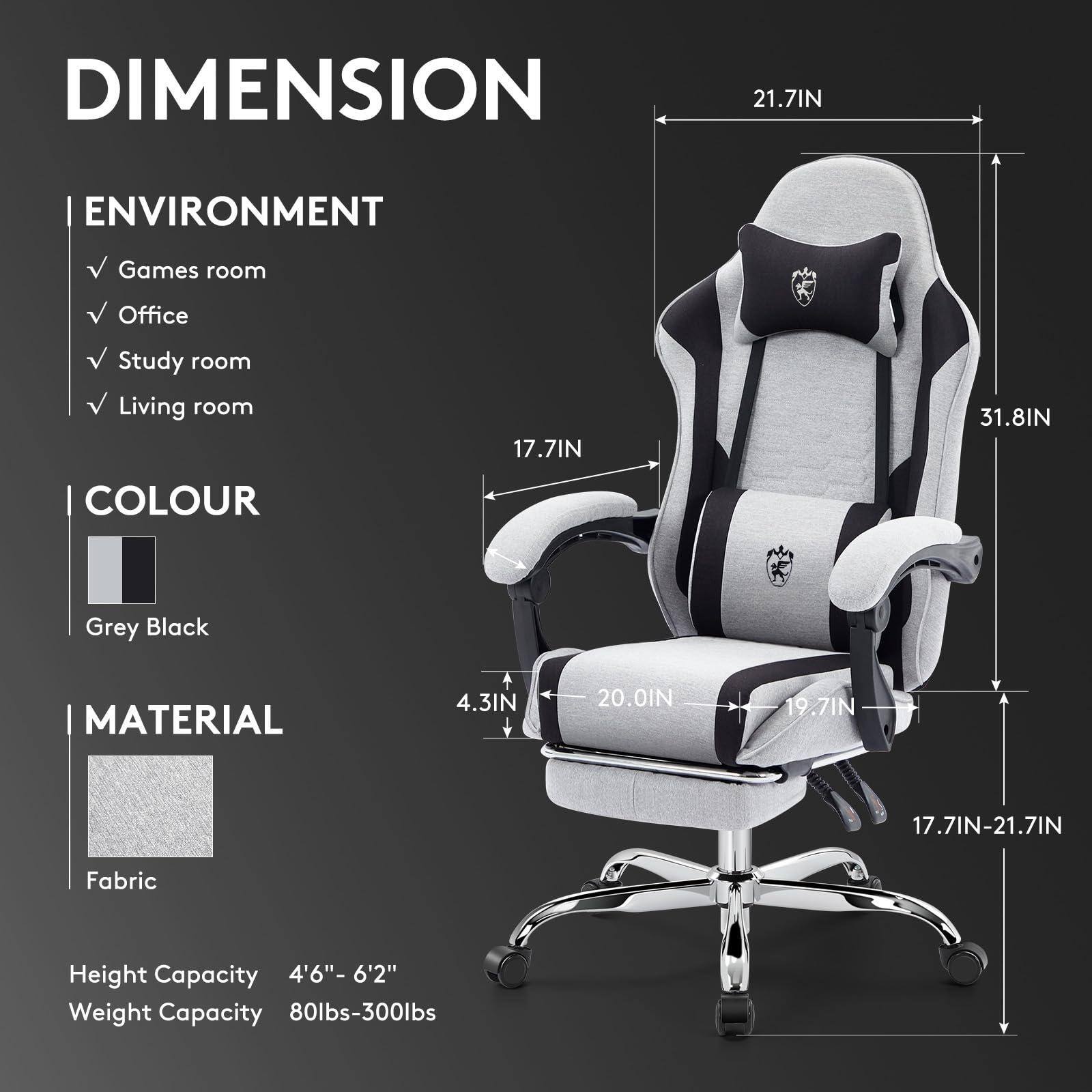DIMENSION  
- 21.7IN  
- 17.7IN  
- 31.8IN  
- 4.3IN  
- 20.0IN  
- 19.7IN  
- 17.7IN-21.7IN  

ENVIRONMENT  
- Games room  
- Office  
- Study room  
- Living room  

COLOUR  
- Grey Black  

MATERIAL  
- Fabric  

Height Capacity  
- 4'6" - 6'2"  

Weight Capacity  
- 80lbs-300lbs