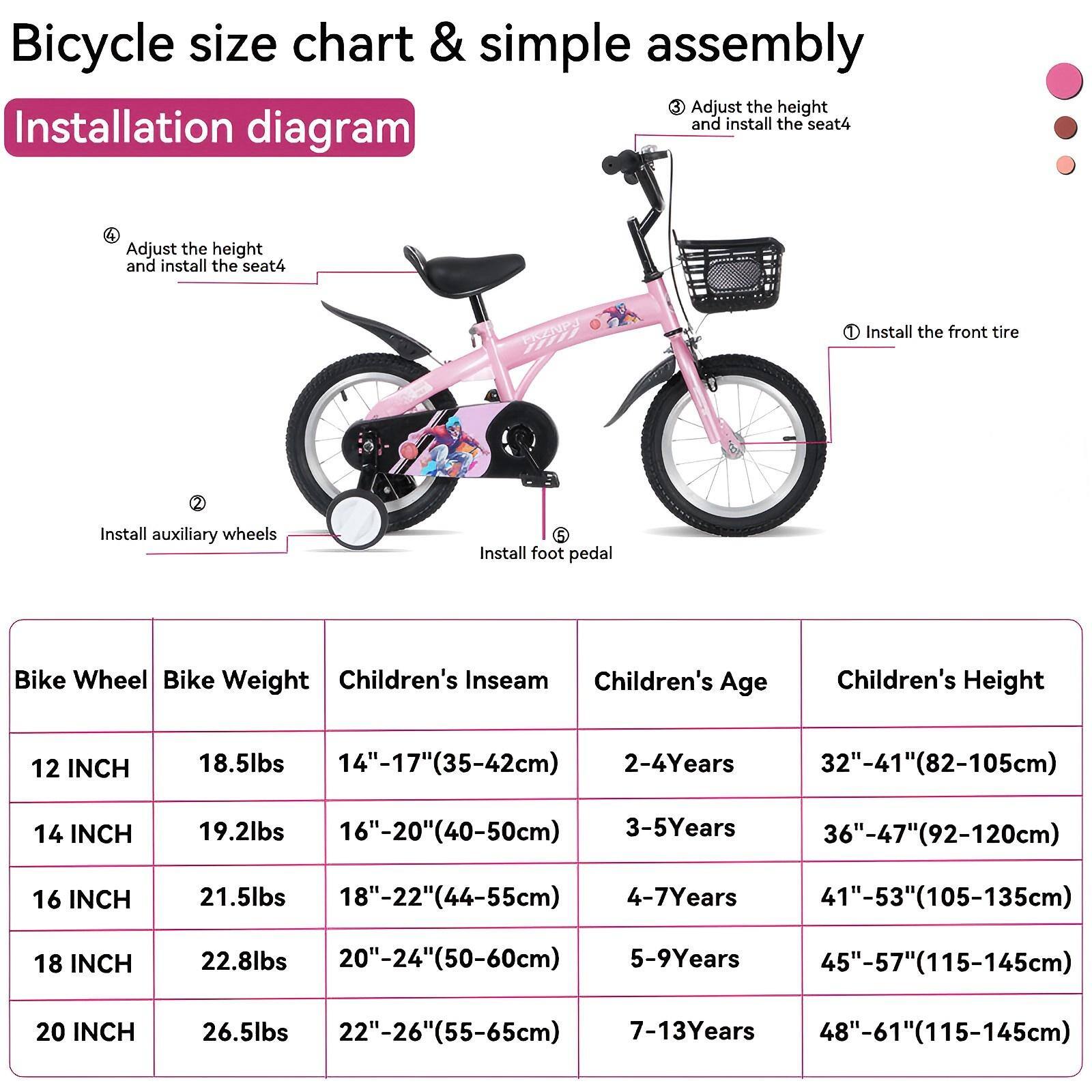 Bicycle size chart & simple assembly

Installation diagram

1. Install the front tire
2. Install auxiliary wheels
3. Adjust the height and install the seat
4. Adjust the height and install the seat
5. Install foot pedal

Bike Wheel | Bike Weight | Children's Inseam | Children's Age | Children's Height
--- | --- | --- | --- | ---
12 INCH | 18.5lbs | 14"-17"(35-42cm) | 2-4Years | 32"-41"(82-105cm)
14 INCH | 19.2lbs | 16"-20"(40-50cm) | 3-5Years | 36"-47"(92-120cm)
16 INCH | 21.5lbs | 18"-22"(44-55cm) | 4-7Years | 41"-53"(105-135cm)
18 INCH | 22.8lbs | 20"-24"(50-60cm) | 5-9