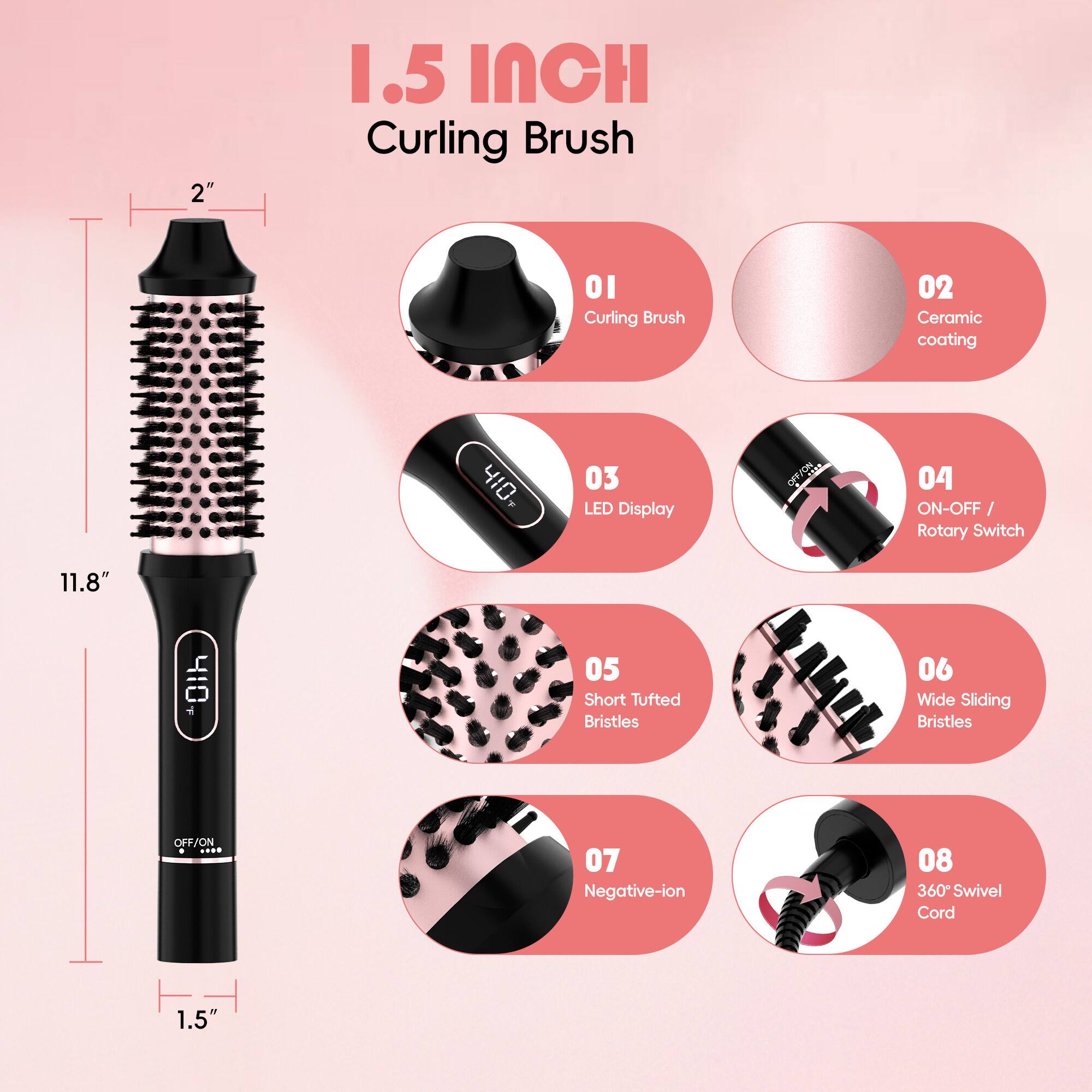 1.5 Inch Curling Brush

- 01 Curling Brush
- 02 Ceramic coating
- 03 LED Display
- 04 ON-OFF / Rotary Switch
- 05 Short Tufted Bristles
- 06 Wide Sliding Bristles
- 07 Negative-ion
- 08 360° Swivel Cord

Dimensions:
- 2" (diameter)
- 11.8" (length)
- 1.5" (base width)