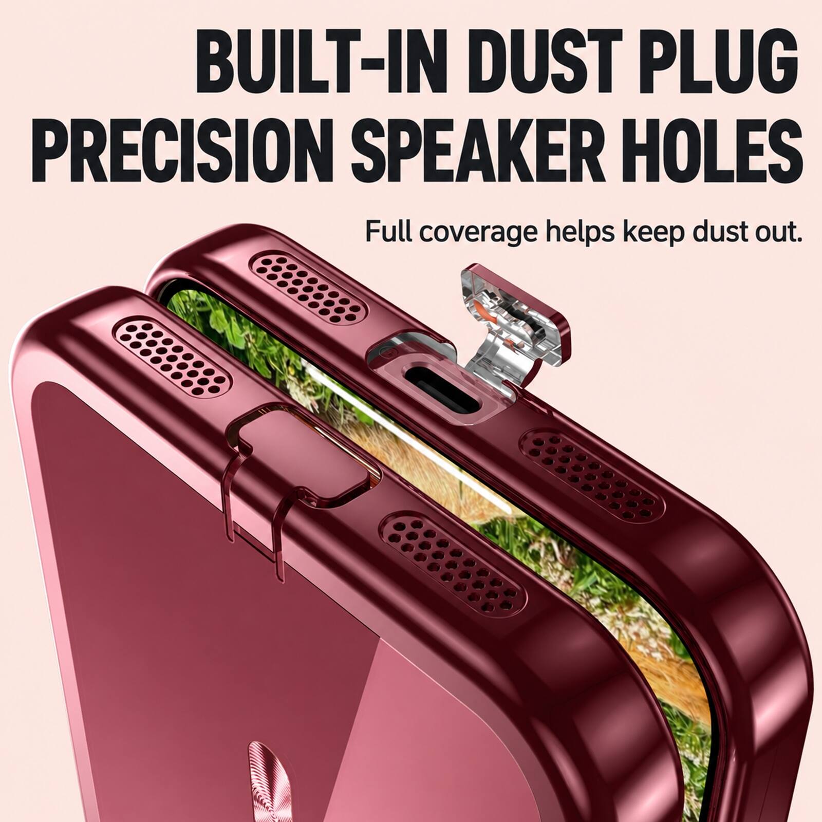 BUILT-IN DUST PLUG PRECISION SPEAKER HOLES  
Full coverage helps keep dust out.